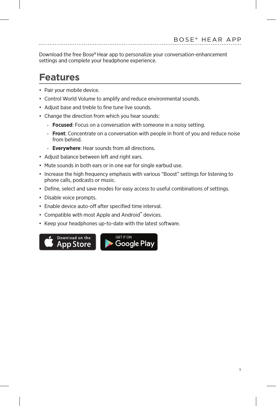  9BOSE® HEAR APPDownload the free Bose Hear app to personalize your conversation-enhancement  settings and complete your headphone experience.Features•  Pair your mobile device. •  Control World Volume to amplify and reduce environmental sounds. •  Adjust base and treble to ﬁne tune live sounds.•  Change the direction from which you hear sounds: -Focused: Focus on a conversation with someone in a noisy setting. -Front: Concentrate on a conversation with people in front of you and reduce noise from behind. -Everywhere: Hear sounds from all directions.•  Adjust balance between left and right ears.•  Mute sounds in both ears or in one ear for single earbud use.•  Increase the high frequency emphasis with various “Boost” settings for listening to phone calls, podcasts or music.•  Deﬁne, select and save modes for easy access to useful combinations of settings.•  Disable voice prompts.•  Enable device auto-o after speciﬁed time interval.•  Compatible with most Apple and Android™ devices.•  Keep your headphones up-to-date with the latest software.
