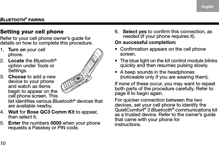 BLUETOOTH® PAIRING10EnglishDeutschFrançais DanskEspañolItalianoSvenska NederlandsSetting your cell phoneRefer to your cell phone owner’s guide for details on how to complete this procedure.1. Tur n on your cell phone.2. Locate the Bluetooth® option under Tools or  Settings.3. Choose to add a new device to your phone and watch as items begin to appear on the cell phone screen. This list identifies various Bluetooth® devices that are available nearby.4. Wait for Bose QC3 Comm Kit to appear, then select it.5. Enter the numbers 0000 when your phone requests a Passkey or PIN code.6. Select yes to confirm this connection, as needed (if your phone requires it).On successful completion:• Confirmation appears on the cell phone screen.• The blue light on the kit control module blinks quickly and then resumes pulsing slowly.• A beep sounds in the headphones  (noticeable only if you are wearing them).If none of these occur, you may want to repeat both parts of the procedure carefully. Refer to page 8 to begin again.For quicker connection between the two devices, set your cell phone to identify the  QuietComfort® 3 Bluetooth® communications kit as a trusted device. Refer to the owner’s guide that came with your phone for  instructions.