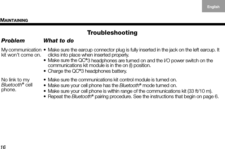 MAINTAINING16EnglishDeutschFrançais DanskEspañolItalianoSvenska NederlandsTroubleshootingProblem What to doMy communication kit won’t come on.• Make sure the earcup connector plug is fully inserted in the jack on the left earcup. It clicks into place when inserted properly.• Make sure the QC®3 headphones are turned on and the l/O power switch on the  communications kit module is in the on (I) position.• Charge the QC®3 headphones battery.No link to my  Bluetooth® cell phone.• Make sure the communications kit control module is turned on.• Make sure your cell phone has the Bluetooth® mode turned on.• Make sure your cell phone is within range of the communications kit (33 ft/10 m).• Repeat the Bluetooth® pairing procedure. See the instructions that begin on page 6.