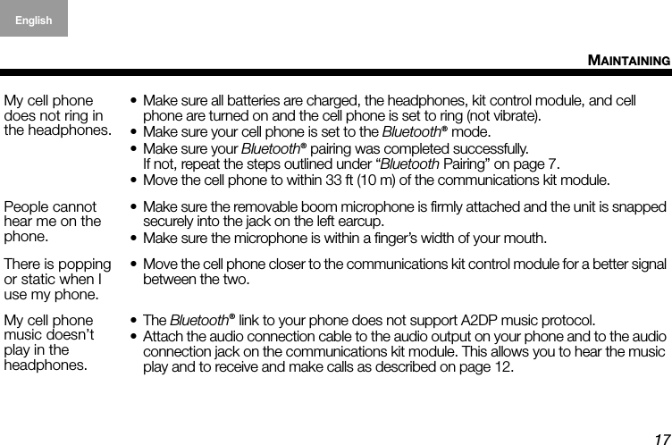 17MAINTAININGEnglish Deutsch FrançaisDansk Español Italiano SvenskaNederlandsMy cell phone does not ring in  the headphones.• Make sure all batteries are charged, the headphones, kit control module, and cell phone are turned on and the cell phone is set to ring (not vibrate).• Make sure your cell phone is set to the Bluetooth® mode.• Make sure your Bluetooth® pairing was completed successfully. If not, repeat the steps outlined under “Bluetooth Pairing” on page 7.• Move the cell phone to within 33 ft (10 m) of the communications kit module.People cannot hear me on the phone.• Make sure the removable boom microphone is firmly attached and the unit is snapped securely into the jack on the left earcup.• Make sure the microphone is within a finger’s width of your mouth.There is popping or static when I use my phone.• Move the cell phone closer to the communications kit control module for a better signal between the two.My cell phone music doesn’t  play in the  headphones.•The Bluetooth® link to your phone does not support A2DP music protocol.• Attach the audio connection cable to the audio output on your phone and to the audio connection jack on the communications kit module. This allows you to hear the music play and to receive and make calls as described on page 12.