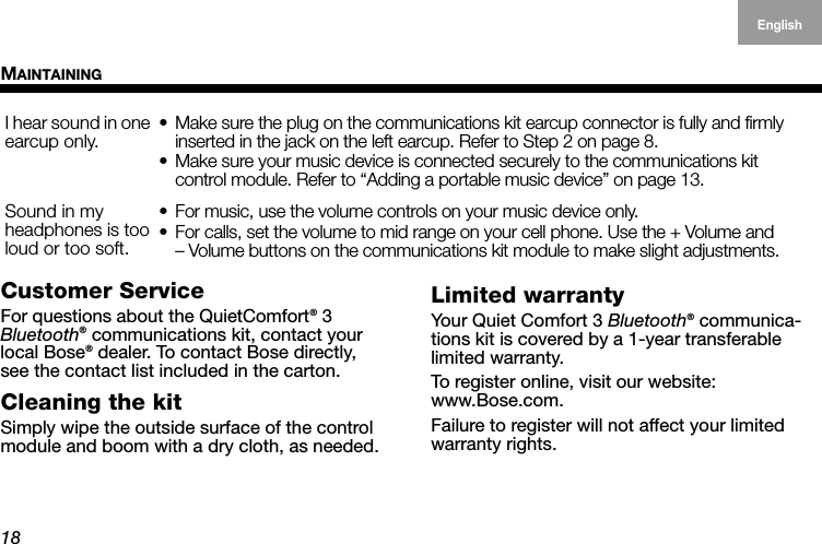 MAINTAINING18EnglishDeutschFrançais DanskEspañolItalianoSvenska NederlandsCustomer ServiceFor questions about the QuietComfort® 3  Bluetooth® communications kit, contact your local Bose® dealer. To contact Bose directly,  see the contact list included in the carton.Cleaning the kitSimply wipe the outside surface of the control module and boom with a dry cloth, as needed.Limited warrantyYour Quiet Comfort 3 Bluetooth® communica-tions kit is covered by a 1-year transferable  limited warranty.To register online, visit our website: www.Bose.com.Failure to register will not affect your limited warranty rights.I hear sound in one earcup only.• Make sure the plug on the communications kit earcup connector is fully and firmly inserted in the jack on the left earcup. Refer to Step 2 on page 8.• Make sure your music device is connected securely to the communications kit  control module. Refer to “Adding a portable music device” on page 13.Sound in my  headphones is too loud or too soft.• For music, use the volume controls on your music device only.• For calls, set the volume to mid range on your cell phone. Use the + Volume and  – Volume buttons on the communications kit module to make slight adjustments. 