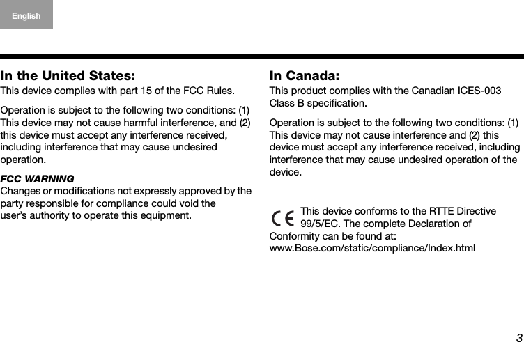 3English Deutsch FrançaisDansk Español Italiano SvenskaNederlandsIn the United States:This device complies with part 15 of the FCC Rules. Operation is subject to the following two conditions: (1) This device may not cause harmful interference, and (2) this device must accept any interference received, including interference that may cause undesired  operation.FCC WARNINGChanges or modifications not expressly approved by the party responsible for compliance could void the  user’s authority to operate this equipment.In Canada:This product complies with the Canadian ICES-003 Class B specification.Operation is subject to the following two conditions: (1) This device may not cause interference and (2) this  device must accept any interference received, including interference that may cause undesired operation of the device. This device conforms to the RTTE Directive  99/5/EC. The complete Declaration of  Conformity can be found at:  www.Bose.com/static/compliance/Index.html