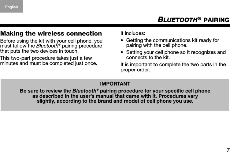 7English Deutsch FrançaisDansk Español Italiano SvenskaNederlandsBLUETOOTH® PAIRINGMaking the wireless connectionBefore using the kit with your cell phone, you must follow the Bluetooth® pairing procedure that puts the two devices in touch. This two-part procedure takes just a few  minutes and must be completed just once.It includes: • Getting the communications kit ready for pairing with the cell phone.• Setting your cell phone so it recognizes and connects to the kit.It is important to complete the two parts in the proper order.IMPORTANTBe sure to review the Bluetooth® pairing procedure for your specific cell phone as described in the user’s manual that came with it. Procedures vary slightly, according to the brand and model of cell phone you use.