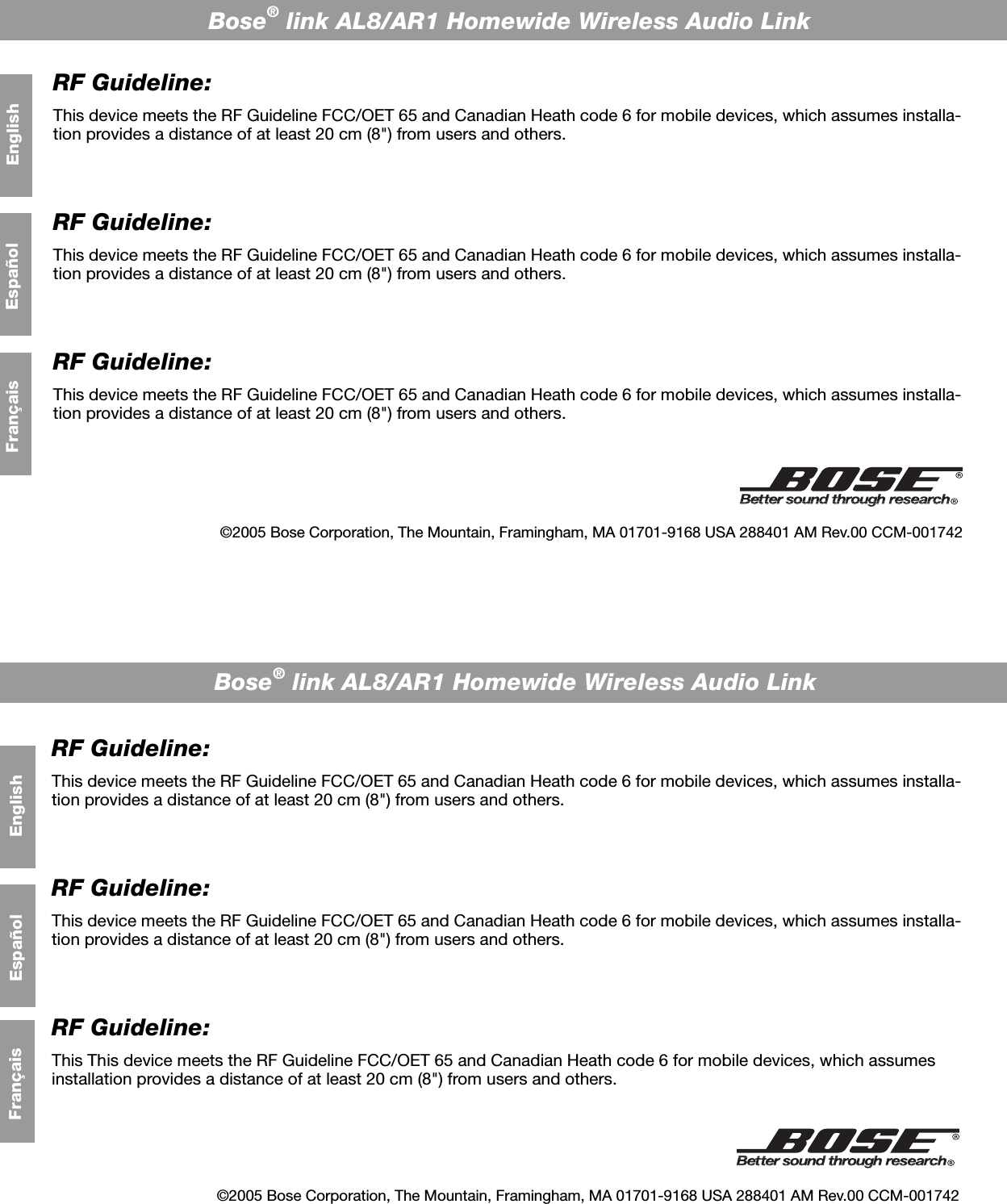 Bose® link AL8/AR1 Homewide Wireless Audio LinkBose® link AL8/AR1 Homewide Wireless Audio LinkRF Guideline:This device meets the RF Guideline FCC/OET 65 and Canadian Heath code 6 for mobile devices, which assumes installa-tion provides a distance of at least 20 cm (8&quot;) from users and others. RF Guideline:This device meets the RF Guideline FCC/OET 65 and Canadian Heath code 6 for mobile devices, which assumes installa-tion provides a distance of at least 20 cm (8&quot;) from users and others. RF Guideline:This This device meets the RF Guideline FCC/OET 65 and Canadian Heath code 6 for mobile devices, which assumes installation provides a distance of at least 20 cm (8&quot;) from users and others. RF Guideline:This device meets the RF Guideline FCC/OET 65 and Canadian Heath code 6 for mobile devices, which assumes installa-tion provides a distance of at least 20 cm (8&quot;) from users and others. RF Guideline:This device meets the RF Guideline FCC/OET 65 and Canadian Heath code 6 for mobile devices, which assumes installa-tion provides a distance of at least 20 cm (8&quot;) from users and others. RF Guideline:This device meets the RF Guideline FCC/OET 65 and Canadian Heath code 6 for mobile devices, which assumes installa-tion provides a distance of at least 20 cm (8&quot;) from users and others. English©2005 Bose Corporation, The Mountain, Framingham, MA 01701-9168 USA 288401 AM Rev.00 CCM-001742©2005 Bose Corporation, The Mountain, Framingham, MA 01701-9168 USA 288401 AM Rev.00 CCM-001742FrançaisEnglishFrançais EspañolEspañol