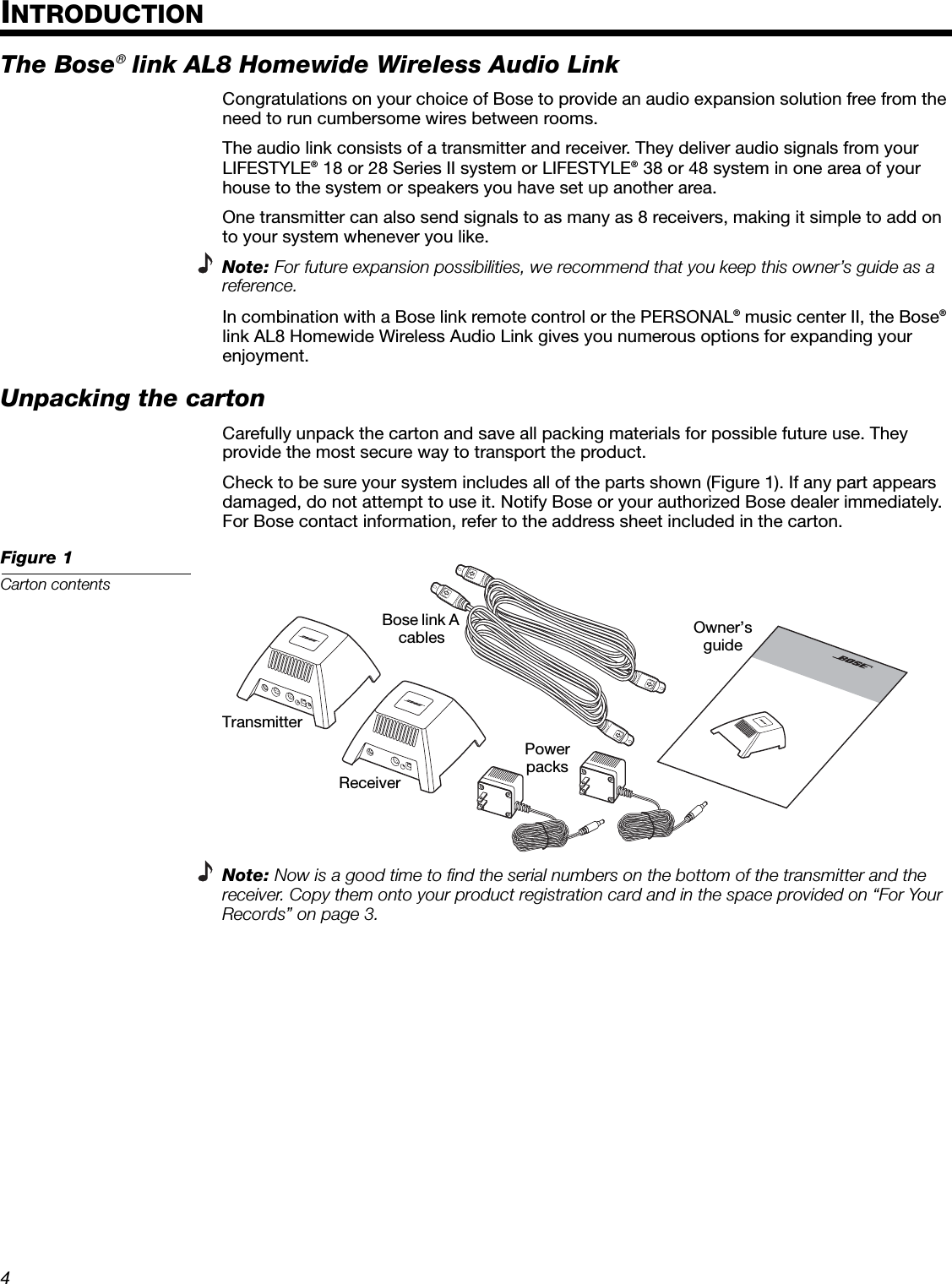 4EnglishDeutschFrançaisDanskEspañolItalianoSvenskaNederlandsDanskItalianoSvenskaDeutschNederlandsEnglishFrançaisEspañolINTRODUCTIONThe Bose® link AL8 Homewide Wireless Audio LinkCongratulations on your choice of Bose to provide an audio expansion solution free from the need to run cumbersome wires between rooms. The audio link consists of a transmitter and receiver. They deliver audio signals from your LIFESTYLE® 18 or 28 Series II system or LIFESTYLE® 38 or 48 system in one area of your house to the system or speakers you have set up another area.One transmitter can also send signals to as many as 8 receivers, making it simple to add on to your system whenever you like.Note: For future expansion possibilities, we recommend that you keep this owner’s guide as a reference.In combination with a Bose link remote control or the PERSONAL® music center II, the Bose® link AL8 Homewide Wireless Audio Link gives you numerous options for expanding your enjoyment.Unpacking the cartonCarefully unpack the carton and save all packing materials for possible future use. They provide the most secure way to transport the product. Check to be sure your system includes all of the parts shown (Figure 1). If any part appears damaged, do not attempt to use it. Notify Bose or your authorized Bose dealer immediately. For Bose contact information, refer to the address sheet included in the carton.Figure 1Carton contentsNote: Now is a good time to find the serial numbers on the bottom of the transmitter and the receiver. Copy them onto your product registration card and in the space provided on “For Your Records” on page 3.OooooooooTransmitterReceiverOwner’s guideBose link A cablesPower packs