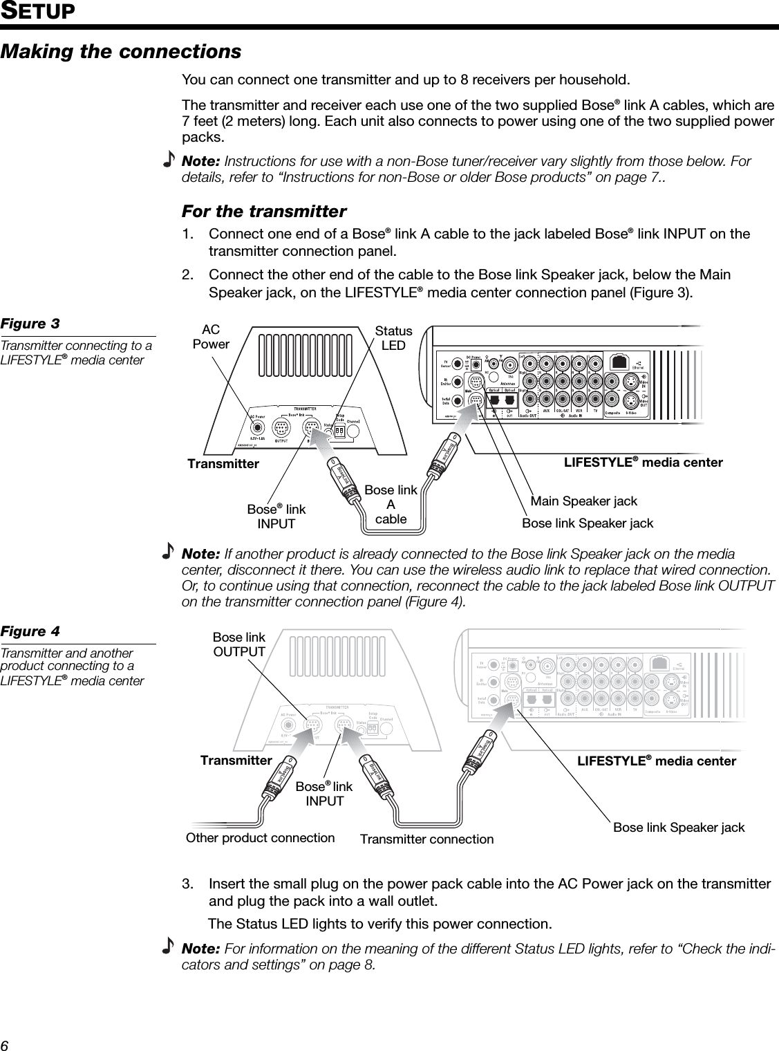 6EnglishDeutschFrançaisDanskEspañolItalianoSvenskaNederlandsDanskItalianoSvenskaDeutschNederlandsEnglishFrançaisEspañolSETUPMaking the connectionsYou can connect one transmitter and up to 8 receivers per household.The transmitter and receiver each use one of the two supplied Bose® link A cables, which are 7 feet (2 meters) long. Each unit also connects to power using one of the two supplied power packs.Note: Instructions for use with a non-Bose tuner/receiver vary slightly from those below. For details, refer to “Instructions for non-Bose or older Bose products” on page 7..For the transmitter1. Connect one end of a Bose® link A cable to the jack labeled Bose® link INPUT on the transmitter connection panel.2. Connect the other end of the cable to the Bose link Speaker jack, below the Main Speaker jack, on the LIFESTYLE® media center connection panel (Figure 3). Figure 3Transmitter connecting to a LIFESTYLE® media centerNote: If another product is already connected to the Bose link Speaker jack on the media center, disconnect it there. You can use the wireless audio link to replace that wired connection. Or, to continue using that connection, reconnect the cable to the jack labeled Bose link OUTPUT on the transmitter connection panel (Figure 4). Figure 4Transmitter and another product connecting to a LIFESTYLE® media center 3. Insert the small plug on the power pack cable into the AC Power jack on the transmitter and plug the pack into a wall outlet. The Status LED lights to verify this power connection.Note: For information on the meaning of the different Status LED lights, refer to “Check the indi-cators and settings” on page 8.Bose link Speaker jackTransmitterACPowerBose® linkINPUT LIFESTYLE® media centerBose link AcableStatus LEDMain Speaker jackTransmitter LIFESTYLE® media centerTransmitter connectionBose® link INPUT Bose link OUTPUT Other product connection  Bose link Speaker jack