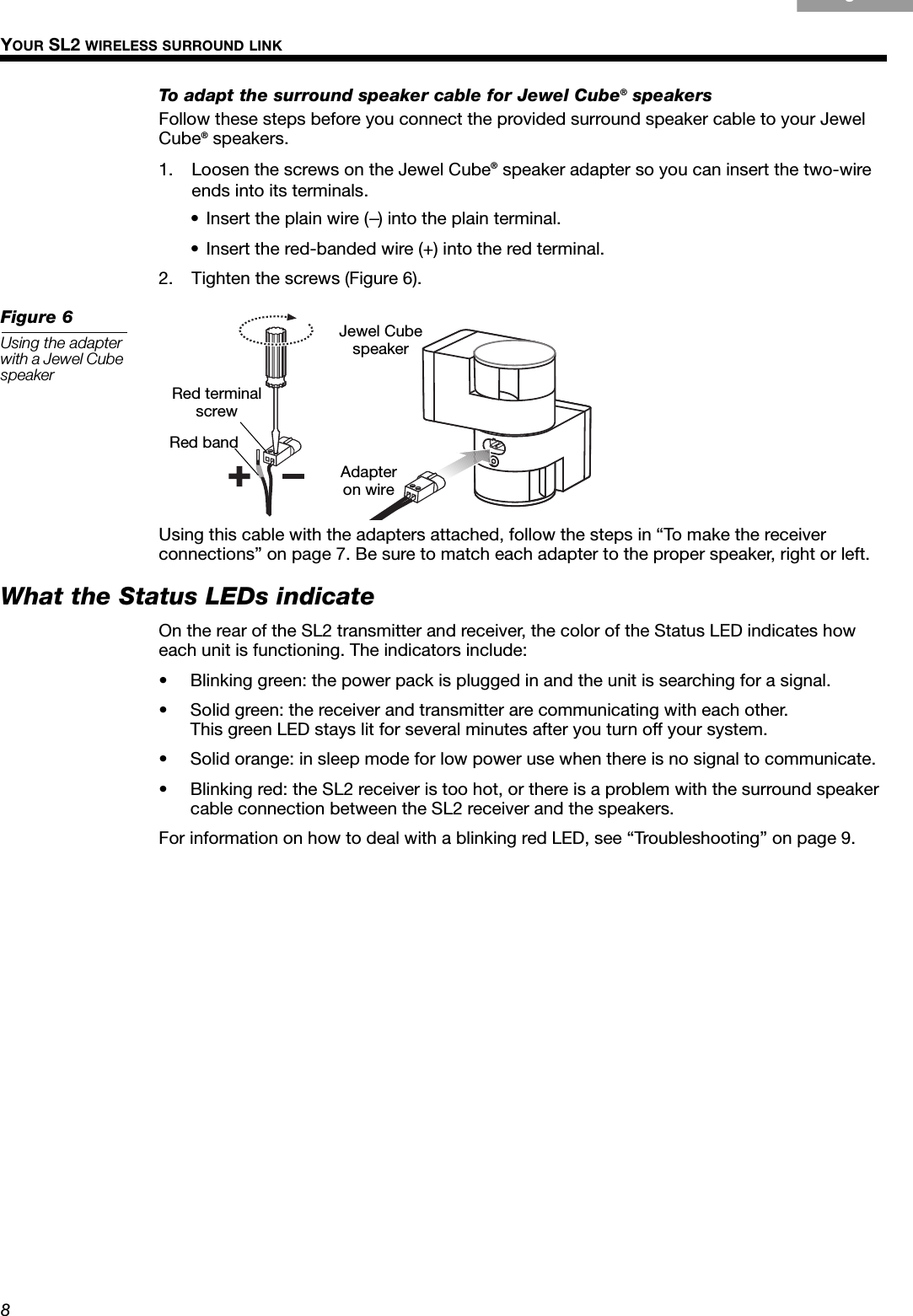 8YOUR SL2 WIRELESS SURROUND LINKgçpTo adapt the surround speaker cable for Jewel Cube® speakersFollow these steps before you connect the provided surround speaker cable to your Jewel Cube® speakers.1. Loosen the screws on the Jewel Cube® speaker adapter so you can insert the two-wire ends into its terminals. • Insert the plain wire (–) into the plain terminal.• Insert the red-banded wire (+) into the red terminal.2. Tighten the screws (Figure 6).Figure 6Using the adapter with a Jewel Cube speakerUsing this cable with the adapters attached, follow the steps in “To make the receiver connections” on page 7. Be sure to match each adapter to the proper speaker, right or left.What the Status LEDs indicateOn the rear of the SL2 transmitter and receiver, the color of the Status LED indicates how each unit is functioning. The indicators include:• Blinking green: the power pack is plugged in and the unit is searching for a signal.• Solid green: the receiver and transmitter are communicating with each other. This green LED stays lit for several minutes after you turn off your system.• Solid orange: in sleep mode for low power use when there is no signal to communicate.• Blinking red: the SL2 receiver is too hot, or there is a problem with the surround speaker cable connection between the SL2 receiver and the speakers.For information on how to deal with a blinking red LED, see “Troubleshooting” on page 9.Red terminal screwRed bandJewel CubespeakerAdapter on wire