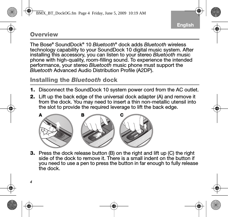 4EnglishOverviewThe Bose® SoundDock® 10 Bluetooth® dock adds Bluetooth wireless technology capability to your SoundDock 10 digital music system. After installing this accessory, you can listen to your stereo Bluetooth music phone with high-quality, room-filling sound. To experience the intended performance, your stereo Bluetooth music phone must support the Bluetooth Advanced Audio Distribution Profile (A2DP).Installing the Bluetooth dock1. Disconnect the SoundDock 10 system power cord from the AC outlet.2. Lift up the back edge of the universal dock adapter (A) and remove it from the dock. You may need to insert a thin non-metallic utensil into the slot to provide the required leverage to lift the back edge.3. Press the dock release button (B) on the right and lift up (C) the right side of the dock to remove it. There is a small indent on the button if you need to use a pen to press the button in far enough to fully release the dock. ABCBMX_BT_DockOG.fm  Page 4  Friday, June 5, 2009  10:19 AM