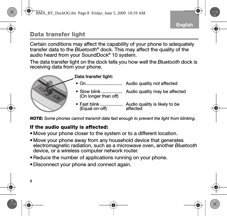 8EnglishData transfer lightCertain conditions may affect the capability of your phone to adequately transfer data to the Bluetooth® dock. This may affect the quality of the audio heard from your SoundDock® 10 system.The data transfer light on the dock tells you how well the Bluetooth dock is receiving data from your phone.NOTE: Some phones cannot transmit data fast enough to prevent the light from blinking.If the audio quality is affected:•Move your phone closer to the system or to a different location.•Move your phone away from any household device that generates electromagnetic radiation, such as a microwave oven, another Bluetooth device, or a wireless computer network router.•Reduce the number of applications running on your phone.•Disconnect your phone and connect again.Data transfer light:• On............................. Audio quality not affected• Slow blink.................(On longer than off) Audio quality may be affected• Fast blink ..................(Equal on-off) Audio quality is likely to be affectedBMX_BT_DockOG.fm  Page 8  Friday, June 5, 2009  10:19 AM