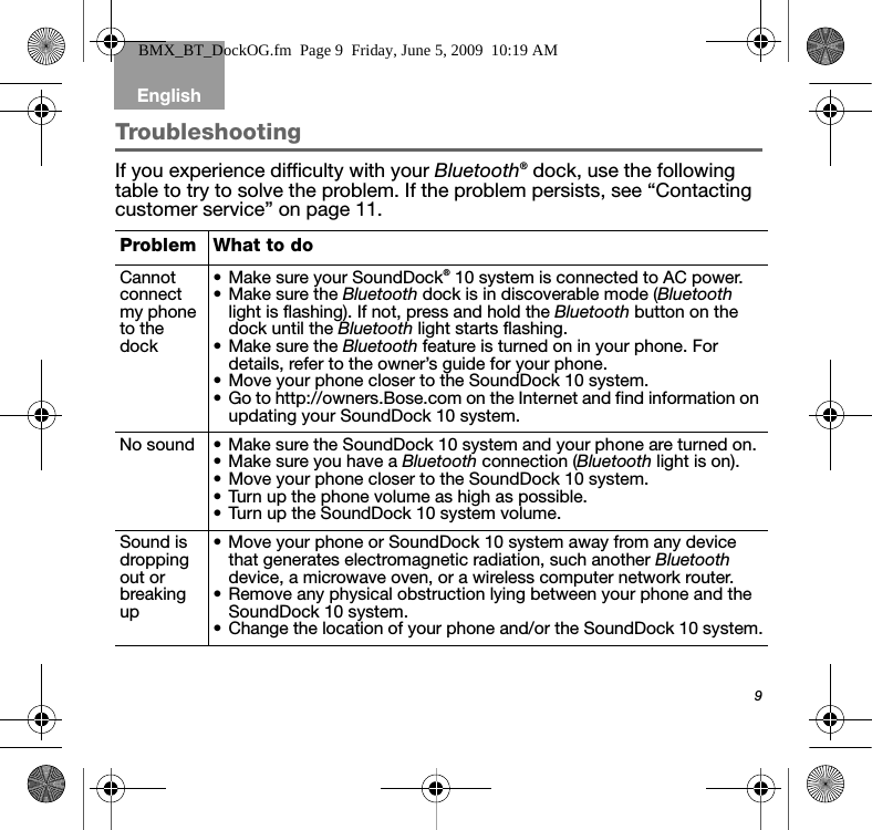 9EnglishTroubleshootingIf you experience difficulty with your Bluetooth® dock, use the following table to try to solve the problem. If the problem persists, see “Contacting customer service” on page 11.Problem What to doCannot connect my phone to the dock• Make sure your SoundDock® 10 system is connected to AC power.• Make sure the Bluetooth dock is in discoverable mode (Bluetooth light is flashing). If not, press and hold the Bluetooth button on the dock until the Bluetooth light starts flashing.• Make sure the Bluetooth feature is turned on in your phone. For details, refer to the owner’s guide for your phone.• Move your phone closer to the SoundDock 10 system.• Go to http://owners.Bose.com on the Internet and find information on updating your SoundDock 10 system.No sound • Make sure the SoundDock 10 system and your phone are turned on.• Make sure you have a Bluetooth connection (Bluetooth light is on).• Move your phone closer to the SoundDock 10 system.• Turn up the phone volume as high as possible.• Turn up the SoundDock 10 system volume.Sound is dropping out or breaking up• Move your phone or SoundDock 10 system away from any device that generates electromagnetic radiation, such another Bluetooth device, a microwave oven, or a wireless computer network router.• Remove any physical obstruction lying between your phone and the SoundDock 10 system.• Change the location of your phone and/or the SoundDock 10 system.BMX_BT_DockOG.fm  Page 9  Friday, June 5, 2009  10:19 AM