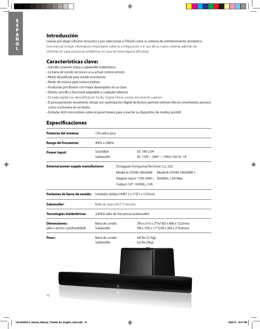Power Input:  DC 18V 2.0ASoundbarSubwoofer AC 110V &ndash; 240V ~ , 50Hz / 60 Hz  1A12Introducci&oacute;nGracias por elegir a Boston Acoustics y por seleccionar a TVee26 como su sistema de entretenimiento dom&eacute;stico.   Caracter&iacute;sticas clave:tSencilla conexi&oacute;n &uacute;nica y subwoofer inal&aacute;mbricot-BCBrra de sonido reconoce a su actual control remototModo de pel&iacute;cula para sonido envolventetModo de m&uacute;sica para m&uacute;sica est&eacute;reotProducido por Boston con mejor desempe&ntilde;o en su clase t%JTF&times;PTFODJMMPZGVODJPOBMBEBQUBCMFBDVBMRVJFStelevisor t El procesamiento envolvente virtual con optimizaci&oacute;n digital de Boston permite obtener efectos envolventes precisos como si estuviera en un teatrot&amp;OUSBEBTAUX mini est&eacute;reo sobre el panel trasero para conectar su dispositivo de medios port&aacute;til EspecicacionesPotencia del sistema:  150 vatios picoRango de frecuencia:  40Hz a 20kHzParlantes de barra de sonido: Unidades dobles HHRT 2 x 5&rdquo; (51 x 127mm)Subwoofer:  Tecnolog&iacute;as inal&aacute;mbricas:  2,4GHz salto de frecuencia (subwoofer)Dimensiones:    Barra de sonido  3⁵/16 x 31&frac12; x 2&sup1;⁵/16&rdquo; (83 x 800 x 73,5mm) (alto x ancho x profundidad)  Subwoofer  9&sup3;/8 x 10&frac12; x 11&rdquo; (238 x 266 x 279,4mm) Peso::  Barra de sonido  4,8 lbs (2,1kg)   Subwoofer  6,6 lbs (3kg)      ESP A&Ntilde;OL142-004203-2_Owners_Manual_TVee26_fini_English_Links.indd   12 6/25/12   6:47 PMExternal power supply manufacturer: %POHHVBO%POHTPOH&amp;MFDUSPOJD$P-UEModel A: DYS40-180200W      Model B: DYS40-180200W-1Adapter input: 110V-240V~,   50/60Hz, 1.0A Max. Output: O/P: 18.0Vdc, 2.0A