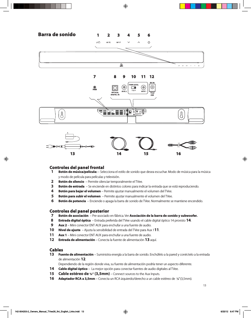 131 2 3 4 5 6789 10 11 1213 14 15 16PAIRBarra de sonido Controles del panel frontal  1 Bot&oacute;n de m&uacute;sica/pel&iacute;cula: &ndash; Selecciona el estilo de sonido que desea escuchar. Modo de m&uacute;sica para la m&uacute;sica y modo de pel&iacute;cula para pel&iacute;culas y televisi&oacute;n.  2 Bot&oacute;n de silencio  &ndash; Permite silenciar temporalmente el TVee.   3 Bot&oacute;n de entrada  &ndash; Se enciende en distintos colores para indicar la entrada que se est&aacute; reproduciendo.  4 Bot&oacute;n para bajar el volumen &ndash; Permite ajustar manualmente el volumen del TVee.   5 Bot&oacute;n para subir el volumen  &ndash; Permite ajustar manualmente el volumen del TVee.  6 Bot&oacute;n de potencia  &ndash; Enciende o apaga la barra de sonido de TVee. Normalmente se mantiene encendido. Controles del panel posterior  7 Bot&oacute;n de asociaci&oacute;n  &ndash; Pre-asociado en f&aacute;brica. Ver Asociaci&oacute;n de la barra de sonido y subwoofer.  8 Entrada digital &oacute;ptica  &ndash; Entrada preferida del TVee usando el cable digital &oacute;ptico 14 provisto 14.  9 Aux 2 &ndash; Mini conector ENT AUX para enchufar a una fuente de audio.10  Nivel de ajuste  &ndash; Ajusta la sensibilidad de entrada del TVee para Aux 111.11 Aux 1 &ndash; Mini conector ENT AUX para enchufar a una fuente de audio.12 Entrada de alimentaci&oacute;n &ndash; Conecta la fuente de alimentaci&oacute;n 13 aqu&iacute;.Cables13 Fuente de alimentaci&oacute;n &ndash; Suministra energ&iacute;a a la barra de sonido. Ench&uacute;felo a la pared y con&eacute;ctelo a la entrada de alimentaci&oacute;n 12.  Dependiendo de la regi&oacute;n donde viva, su fuente de alimentaci&oacute;n podr&iacute;a tener un aspecto diferente. 14 Cable digital &oacute;ptico &ndash;  La mejor opci&oacute;n para conectar fuentes de audio digitales al TVee.15 Cable est&eacute;reo de   (3,5mm) &ndash; Connect sources to the Aux Inputs. 16 Adaptador RCA a 3,5mm &ndash; Conecta un RCA izquierdo/derecho a un cable est&eacute;reo de   &rdquo; (3,5mm).   142-004203-2_Owners_Manual_TVee26_fini_English_Links.indd   13 6/25/12   6:47 PM