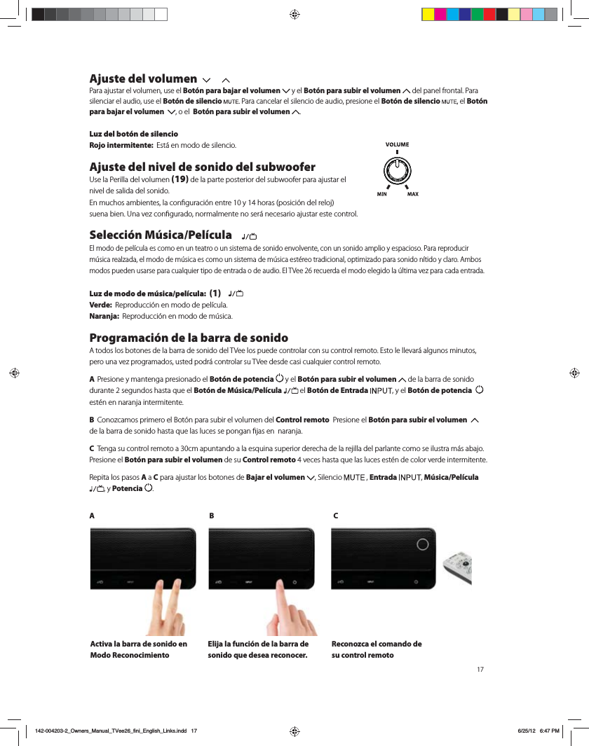 Ajuste del volumen  Para ajustar el volumen, use el Bot&oacute;n para bajar el volumen   y el Bot&oacute;n para subir el volumen   del panel frontal. Para silenciar el audio, use el Bot&oacute;n de silencio . Para cancelar el silencio de audio, presione el Bot&oacute;n de silencio  , el Bot&oacute;n para bajar el volumen   , o el  Bot&oacute;n para subir el volumen  . Luz del bot&oacute;n de silencioRojo intermitente:  &amp;TU&Egrave;FONPEPEFTJMFODJPAjuste del nivel de sonido del subwoofer6TFMB1FSJMMBEFMWPMVNFO(19) de la parte posterior del subwoofer para ajustar el  nivel de salida del sonido.  &amp;ONVDIPTBNCJFOUFTMBDPOmHVSBDJ&Oslash;OFOUSFZIPSBTQPTJDJ&Oslash;OEFMSFMPK TVFOBCJFO6OBWF[DPOmHVSBEPOPSNBMNFOUFOPTFS&Egrave;OFDFTBSJPBKVTUBSFTUFDPOUSPMSelecci&oacute;n M&uacute;sica/Pel&iacute;cula    &amp;MNPEPEFQFM&Oacute;DVMBFTDPNPFOVOUFBUSPPVOTJTUFNBEFTPOJEPFOWPMWFOUFDPOVOTPOJEPBNQMJPZFTQBDJPTP1BSBSFQSPEVDJSN&THORN;TJDBSFBM[BEBFMNPEPEFN&THORN;TJDBFTDPNPVOTJTUFNBEFN&THORN;TJDBFTU&Iuml;SFPUSBEJDJPOBMPQUJNJ[BEPQBSBTPOJEPO&Oacute;UJEPZDMBSP"NCPTNPEPTQVFEFOVTBSTFQBSBDVBMRVJFSUJQPEFFOUSBEBPEFBVEJP&amp;M57FFSFDVFSEBFMNPEPFMFHJEPMB&THORN;MUJNBWF[QBSBDBEBFOUSBEBLuz de modo de m&uacute;sica/pel&iacute;cula:  (1)   Verde:  3FQSPEVDDJ&Oslash;OFONPEPEFQFM&Oacute;DVMBNaranja:  3FQSPEVDDJ&Oslash;OFONPEPEFN&THORN;TJDBProgramaci&oacute;n de la barra de sonido"UPEPTMPTCPUPOFTEFMBCBSSBEFTPOJEPEFM57FFMPTQVFEFDPOUSPMBSDPOTVDPOUSPMSFNPUP&amp;TUPMFMMFWBS&Egrave;BMHVOPTNJOVUPTQFSPVOBWF[QSPHSBNBEPTVTUFEQPES&Egrave;DPOUSPMBSTV57FFEFTEFDBTJDVBMRVJFSDPOUSPMSFNPUP A Presione y mantenga presionado el Bot&oacute;n de potencia   y el Bot&oacute;n para subir el volumen   de la barra de sonido EVSBOUFTFHVOEPTIBTUBRVFFMBot&oacute;n de M&uacute;sica/Pel&iacute;cula  el Bot&oacute;n de Entrada  , y el Bot&oacute;n de potencia    est&eacute;n en naranja intermitente. B $POP[DBNPTQSJNFSPFM#PU&Oslash;OQBSBTVCJSFMWPMVNFOEFM Control remoto  Presione el Bot&oacute;n para subir el volumen    EFMBCBSSBEFTPOJEPIBTUBRVFMBTMVDFTTFQPOHBOmKBTFOOBSBOKBC 5FOHBTVDPOUSPMSFNPUPBDNBQVOUBOEPBMBFTRVJOBTVQFSJPSEFSFDIBEFMBSFKJMMBEFMQBSMBOUFDPNPTFJMVTUSBN&Egrave;TBCBKPPresione el Bot&oacute;n para subir el volumen de su Control remotoWFDFTIBTUBRVFMBTMVDFTFTU&Iuml;OEFDPMPSWFSEFJOUFSNJUFOUF3FQJUBMPTQBTPTA a C para ajustar los botones de Bajar el volumen  , Silencio   , Entrada  , M&uacute;sica/Pel&iacute;cula , y Potencia  .AB CActiva la barra de sonido en Modo ReconocimientoElija la funci&oacute;n de la barra de sonido que desea reconocer. Reconozca el comando de su control remoto142-004203-2_Owners_Manual_TVee26_fini_English_Links.indd   17 6/25/12   6:47 PM