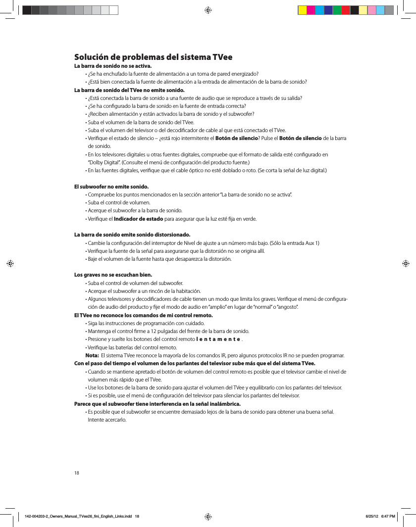 Soluci&oacute;n de problemas del sistema TVeeLa barra de sonido no se activa. t{4FIBFODIVGBEPMBGVFOUFEFBMJNFOUBDJ&Oslash;OBVOUPNBEFQBSFEFOFSHJ[BEP  t{&amp;TU&Egrave;CJFODPOFDUBEBMBGVFOUFEFBMJNFOUBDJ&Oslash;OBMBFOUSBEBEFBMJNFOUBDJ&Oslash;OEFMBCBSSBEFTPOJEP La barra de sonido del TVee no emite sonido. t{&amp;TU&Egrave;DPOFDUBEBMBCBSSBEFTPOJEPBVOBGVFOUFEFBVEJPRVFTFSFQSPEVDFBUSBW&Iuml;TEFTVTBMJEB  t{4FIBDPOmHVSBEPMBCBSSBEFTPOJEPFOMBGVFOUFEFFOUSBEBDPSSFDUB  t{3FDJCFOBMJNFOUBDJ&Oslash;OZFTU&Egrave;OBDUJWBEPTMBCBSSBEFTPOJEPZFMTVCXPPGFS  t4VCBFMWPMVNFOEFMBCBSSBEFTPOJEPEFM57FF t4VCBFMWPMVNFOEFMUFMFWJTPSPEFMEFDPEJmDBEPSEFDBCMFBMRVFFTU&Egrave;DPOFDUBEPFM57FF t7FSJmRVFFMFTUBEPEFTJMFODJPo{FTU&Egrave;SPKPJOUFSNJUFOUFFMBot&oacute;n de silencio 1VMTFFMBot&oacute;n de silencio de la barra de sonido. t&amp;OMPTUFMFWJTPSFTEJHJUBMFTVPUSBTGVFOUFTEJHJUBMFTDPNQSVFCFRVFFMGPSNBUPEFTBMJEBFTU&Iuml;DPOmHVSBEPFO i%PMCZ%JHJUBMw$POTVMUFFMNFO&THORN;EFDPOmHVSBDJ&Oslash;OEFMQSPEVDUPGVFOUF t&amp;OMBTGVFOUFTEJHJUBMFTWFSJmRVFRVFFMDBCMF&Oslash;QUJDPOPFTU&Iuml;EPCMBEPPSPUP4FDPSUBMBTF&times;BMEFMV[EJHJUBMEl subwoofer no emite sonido.  t$PNQSVFCFMPTQVOUPTNFODJPOBEPTFOMBTFDDJ&Oslash;OBOUFSJPSi-BCBSSBEFTPOJEPOPTFBDUJWBw t4VCBFMDPOUSPMEFWPMVNFO t"DFSRVFFMTVCXPPGFSBMBCBSSBEFTPOJEP t7FSJmRVFFMIndicador de estadoQBSBBTFHVSBSRVFMBMV[FTU&Iuml;mKBFOWFSEFLa barra de sonido emite sonido distorsionado.  t$BNCJFMBDPOmHVSBDJ&Oslash;OEFMJOUFSSVQUPSEF/JWFMEFBKVTUFBVOO&THORN;NFSPN&Egrave;TCBKP4&Oslash;MPMBFOUSBEB"VY t7FSJmRVFMBGVFOUFEFMBTF&times;BMQBSBBTFHVSBSTFRVFMBEJTUPSTJ&Oslash;OOPTFPSJHJOBBMM&Oacute; t#BKFFMWPMVNFOEFMBGVFOUFIBTUBRVFEFTBQBSF[DBMBEJTUPSTJ&Oslash;OLos graves no se escuchan bien.  t4VCBFMDPOUSPMEFWPMVNFOEFMTVCXPPGFS t"DFSRVFFMTVCXPPGFSBVOSJOD&Oslash;OEFMBIBCJUBDJ&Oslash;O t"MHVOPTUFMFWJTPSFTZEFDPEJmDBEPSFTEFDBCMFUJFOFOVONPEPRVFMJNJUBMPTHSBWFT7FSJmRVFFMNFO&THORN;EFDPOmHVSB-DJ&Oslash;OEFBVEJPEFMQSPEVDUPZmKFFMNPEPEFBVEJPFOiBNQMJPwFOMVHBSEFiOPSNBMwPiBOHPTUPwEl TVee no reconoce los comandos de mi control remoto.  t4JHBMBTJOTUSVDDJPOFTEFQSPHSBNBDJ&Oslash;ODPODVJEBEP t.BOUFOHBFMDPOUSPMmSNFBQVMHBEBTEFMGSFOUFEFMBCBSSBEFTPOJEP t1SFTJPOFZTVFMUFMPTCPUPOFTEFMDPOUSPMSFNPUPlentamente.  t7FSJmRVFMBTCBUFS&Oacute;BTEFMDPOUSPMSFNPUP Nota:  &amp;MTJTUFNB57FFSFDPOPDFMBNBZPS&Oacute;BEFMPTDPNBOEPT*3QFSPBMHVOPTQSPUPDPMPT*3OPTFQVFEFOQSPHSBNBSCon el paso del tiempo el volumen de los parlantes del televisor sube m&aacute;s que el del sistema TVee.  t$VBOEPTFNBOUJFOFBQSFUBEPFMCPU&Oslash;OEFWPMVNFOEFMDPOUSPMSFNPUPFTQPTJCMFRVFFMUFMFWJTPSDBNCJFFMOJWFMEFWPMVNFON&Egrave;TS&Egrave;QJEPRVFFM57FF t6TFMPTCPUPOFTEFMBCBSSBEFTPOJEPQBSBBKVTUBSFMWPMVNFOEFM57FFZFRVJMJCSBSMPDPOMPTQBSMBOUFTEFMUFMFWJTPS  t4JFTQPTJCMFVTFFMNFO&THORN;EFDPOmHVSBDJ&Oslash;OEFMUFMFWJTPSQBSBTJMFODJBSMPTQBSMBOUFTEFMUFMFWJTPSParece que el subwoofer tiene interferencia en la se&ntilde;al inal&aacute;mbrica.  t&amp;TQPTJCMFRVFFMTVCXPPGFSTFFODVFOUSFEFNBTJBEPMFKPTEFMBCBSSBEFTPOJEPQBSBPCUFOFSVOBCVFOBTF&times;BM *OUFOUFBDFSDBSMP142-004203-2_Owners_Manual_TVee26_fini_English_Links.indd   18 6/25/12   6:47 PM