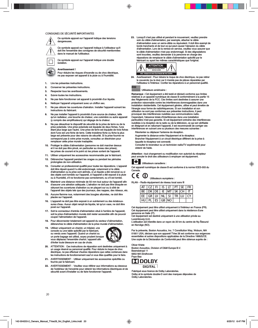 20CONSIGNES DE S&Eacute;CURIT&Eacute; IMPORTANTES&rsquo;AT CZ FI  IS LT PT SE FR BE DK DE IE MT SK CH  IT EE GR LV NL SI TR LU CY HU PL ES GB NOFabriqu&eacute; sous licence de Dolby Laboratories.Dolby et le symbole double-D sont des marques d&eacute;pos&eacute;es de Dolby Laboratories.23.   Lorsqu'il n'est pas utilis&eacute; et pendant le mouvement, veuillez prendre soin du c&acirc;ble d'alimentation, par exemple, attacher le c&acirc;ble d'alimentation avec un serre-c&acirc;ble ou &eacute;quivalent. Il doit &ecirc;tre exempt de bords tranchants et de tout ce qui peut causer l'abrasion du c&acirc;ble d'alimentation. Lors de la remise en service, veuillez vous assurer que le c&acirc;ble d'alimentation n'est pas endommag&eacute;. Si des d&eacute;gradations sont trouv&eacute;es, veuillez demander &agrave; la personne en charge des r&eacute;parations de remplacer le c&acirc;ble d'alimentation sp&eacute;cifi&eacute; par le fabricant ou ayant les m&ecirc;mes caract&eacute;ristiques que l'original.   24.   Avertissement : Pour r&eacute;duire le risque de choc &eacute;lectrique, ne pas retirer le couvercle (ou le dos) car il n'existe pas de pi&egrave;ces r&eacute;parables par l'utilisateur &agrave; l'int&eacute;rieur. Confier les r&eacute;parations &agrave; un personnel qualifi&eacute;.   Utilisateurs am&eacute;ricains :Remarque : Cet &eacute;quipement a &eacute;t&eacute; test&eacute; et d&eacute;clar&eacute; conforme aux limites relatives &agrave; un appareil num&eacute;rique de classe B conform&eacute;ment &agrave; la partie 15 des R&egrave;glements de la FCC. Ces limites sont destin&eacute;es &agrave; assurer une protection raisonnable contre les interf&eacute;rences dommageables dans une installation r&eacute;sidentielle. Cet &eacute;quipement g&eacute;n&egrave;re, utilise et peut &eacute;mettre de l'&eacute;nergie sous forme de radiofr&eacute;quences. Si son installation et son utilisation ne sont pas conformes aux pr&eacute;sentes instructions, il peut provoquer des interf&eacute;rences nuisibles aux communications radio. Cependant, l'absence totale d'interf&eacute;rences dans une installation particuli&egrave;re n'est pas garantie. Si cet &eacute;quipement entra&icirc;ne des interf&eacute;rences nuisibles &agrave; la r&eacute;ception de la radio ou de la t&eacute;l&eacute;vision, ce qui est v&eacute;rifiable en &eacute;teignant et en rallumant l'appareil, il est recommand&eacute; de corriger ces interf&eacute;rences en suivant une ou plusieurs des mesures suivantes :R&eacute;orienter ou d&eacute;placer l'antenne de r&eacute;ception.Augmenter la distance entre l'&eacute;quipement et le r&eacute;cepteur.Brancher l'&eacute;quipement &agrave; un circuit &eacute;lectrique diff&eacute;rent de la prise &agrave; laquelle le r&eacute;cepteur est connect&eacute;.Consulter le revendeur ou un technicien radio/TV exp&eacute;riment&eacute; pour obtenir de l'aide.Attention : tout changement ou modification non autoris&eacute; du r&eacute;cepteur peut annuler le droit des utilisateurs &agrave; employer cet &eacute;quipement. Utilisateurs canadiens :Cet appareil num&eacute;rique de classe B est conforme &aacute; la norme ICES-003 du Canada.  Utilisateurs europ&eacute;ens :RLAN &ndash; Radio-&eacute;quipement de r&eacute;seau local sans filCet &eacute;quipement peut &ecirc;tre utilis&eacute; uniquement &agrave; l'int&eacute;rieur en France (FR).Cet &eacute;quipement peut &ecirc;tre utilis&eacute; uniquement dans la r&eacute;sidence d'une personne en Italie (IT).Cet &eacute;quipement est destin&eacute; uniquement &agrave; une utilisation priv&eacute;e au Luxembourg (LU).L'utilisation est interdite dans un rayon de 20 km du centre de Ny-&Aring;lesund en Norv&egrave;ge (NO).Par la pr&eacute;sente, Boston Acoustics, Inc. 7 Constitution Way, Woburn, MA 01801 USA, d&eacute;clare que son appareil TVee 26 est conforme aux exigences essentielles et autres dispositions applicables de la Directive 1999/5/CE. Une copie de la D&eacute;claration de Conformit&eacute; peut &ecirc;tre obtenue aupr&egrave;s de :Oliver KrieteBoston Acoustics, Division of D&amp;M Europe B.V.Beemdstraat 115653 MA EindhovenPays-BasATTENTIONRISQUE DE CHOC &Eacute;LECTRIQUE - NE PAS OUVRIR0E8B)A8B@D43427>2q;42CA8@D4=4?0B>DEA8ACe symbole appos&eacute; sur l'appareil indique des tensions dangereuses.Ce symbole appos&eacute; sur l'appareil indique &agrave; l'utilisateur qu'il doit lire l'ensemble des consignes de s&eacute;curit&eacute; mentionn&eacute;es dans le manuel de l'utilisateur.Ce symbole appos&eacute; sur l'appareil indique une double isolation.Avertissement !Pour r&eacute;duire les risques d'incendie ou de choc &eacute;lectrique, ne pas exposer cet appareil &agrave; la pluie ou &agrave; l'humidit&eacute;.1.  Lire les pr&eacute;sentes instructions.2.   Conserver les pr&eacute;sentes instructions.3. Respecter tous les avertissements.4.   Suivre toutes les instructions.5.   Ne pas faire fonctionner cet appareil &agrave; proximit&eacute; d'un liquide.6.   Nettoyer l'appareil uniquement avec un chiffon sec.7.   Ne pas obturer les ouvertures d'a&eacute;ration. Installer l'appareil suivant les instructions du fabricant. 8.   Ne pas installer l'appareil &agrave; proximit&eacute; d'une source de chaleur, telle qu'un radiateur, une bouche de chaleur, une cuisini&egrave;re ou autre appareil (y compris des amplificateurs) qui d&eacute;gage de la chaleur.9.   Ne pas d&eacute;sactiver le dispositif de s&eacute;curit&eacute; de la prise de terre ou de la prise polaris&eacute;e. Une prise polaris&eacute;e est &eacute;quip&eacute;e de deux fiches, l'une &eacute;tant plus large que l'autre. Une prise de terre est &eacute;quip&eacute;e de trois fiches dont l'une est une fiche de terre. Cette troisi&egrave;me fiche ou fiche la plus large est pr&eacute;sente pour des raisons de s&eacute;curit&eacute;. Si la prise fournie ne correspond pas &agrave; votre prise murale, consultez un &eacute;lectricien pour remplacer cette prise murale inadapt&eacute;e.10.   Prot&eacute;ger le c&acirc;ble d'alimentation (personne ne doit marcher dessus et il ne doit pas &ecirc;tre pinc&eacute;, en particulier au niveau des prises), les prises de courant et le point o&ugrave; les prises sortent de l'appareil.11.   Utiliser uniquement les accessoires recommand&eacute;s par le fabricant.12.   D&eacute;brancher l'appareil pendant les orages ou pendant les p&eacute;riodes prolong&eacute;es de non-utilisation.13.   Consulter un professionnel qualifi&eacute; pour toutes les r&eacute;parations. L'appareil doit &ecirc;tre r&eacute;par&eacute; quand il a &eacute;t&eacute; endommag&eacute;, notamment si le c&acirc;ble d'alimentation ou la prise sont ab&icirc;m&eacute;s, si un liquide a &eacute;t&eacute; renvers&eacute; ou si des objets sont tomb&eacute;s sur l'appareil, si l'appareil a &eacute;t&eacute; expos&eacute; &agrave; la pluie ou &agrave; l'humidit&eacute;, s'il ne fonctionne pas correctement, ou s'il est tomb&eacute;.14.   Maintenir une distance minimale de 50 mm tout autour de l'appareil afin d'assurer une a&eacute;ration ad&eacute;quate. L'a&eacute;ration ne doit pas &ecirc;tre bloqu&eacute;e en obturant les ouvertures d'a&eacute;ration ou en pla&ccedil;ant sur ou &agrave; c&ocirc;t&eacute; de l'appareil des objets tels que des journaux, des nappes, des rideaux, etc.15.   Aucune flamme nue, notamment des bougies allum&eacute;es, ne doit &ecirc;tre plac&eacute;e sur l'appareil.16.   L'appareil ne doit pas &ecirc;tre expos&eacute; &agrave; un suintement ou des &eacute;clabous-sures d'eau. Aucun objet rempli de liquide, tel qu'un vase, ne doit &ecirc;tre pos&eacute; sur l'appareil.17.   Soit le connecteur d'entr&eacute;e d'alimentation situ&eacute; &agrave; l'arri&egrave;re de l'appareil, soit la prise d'alimentation murale doit rester accessible afin de pouvoir couper l'alimentation de l'appareil.18.   Pour d&eacute;connecter totalement cet appareil du secteur d&rsquo;alimentation, d&eacute;branchez le c&acirc;ble d'alimentation de la prise murale d&rsquo;alimentation.19.   Utiliser uniquement un chariot, un tr&eacute;pied, une console ou une table sp&eacute;cifi&eacute; par le fabricant, ou vendu avec l'appareil. Quand un chariot ou un porte bagage est utilis&eacute;, soyez prudent lorsque vous d&eacute;placez l'ensemble chariot / appareil afin d'&eacute;viter toute blessure en cas de chute.20.   ATTENTION :  Ces instructions de r&eacute;paration sont destin&eacute;es uniquement &agrave; un usage r&eacute;serv&eacute; au personnel qualifi&eacute;. Pour r&eacute;duire le risque de choc &eacute;lectrique, ne pas effectuer d'autres r&eacute;parations que celles contenues dans les instructions de fonctionnement sauf si vous &ecirc;tes qualifi&eacute;s pour le faire.21.   AVERTISSEMENT :  Utiliser uniquement les accessoires sp&eacute;cifi&eacute;s ou fournis par le fabricant.22.   AVERTISSEMENT :  Veuillez vous r&eacute;f&eacute;rer aux informations au-dessous de l&rsquo;ext&eacute;rieur de l'enceinte pour obtenir les informations &eacute;lectriques et de s&eacute;curit&eacute; avant d'installer ou de faire fonctionner l'appareil.   142-004203-2_Owners_Manual_TVee26_fini_English_Links.indd   20 6/25/12   6:47 PM
