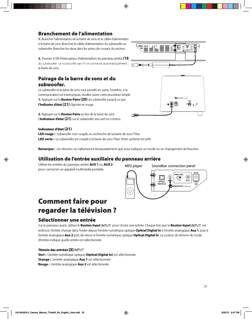 25Branchement de l&rsquo;alimentation1. Brancher l&rsquo;alimentation de la barre de sons et le c&acirc;ble d&rsquo;alimentation &agrave; la barre de sons. Brancher le c&acirc;ble d&rsquo;alimentation du subwoofer au subwoofer. Brancher les deux dans les prises de courant du secteur.2. Tourner &agrave; ON l&rsquo;interrupteur d&rsquo;alimentation du panneau arri&egrave;re (18) la barre de sons.Pairage de la barre de sons et du subwoofer.Le subwoofer et la barre de sons sont jumel&eacute;s en usine. Toutefois, si la communication est interrompue, veuillez suivre cette proc&eacute;dure simple.1. Appuyer sur le Bouton Paire (20) du subwoofer jusqu&rsquo;&agrave; ce que l&rsquo;Indicator d&rsquo;&eacute;tat (21) clignote en rouge.2. Appuyer sur le Bouton Paire au dos de la barre de sons.  L&rsquo;Indicateur d&rsquo;&eacute;tat (21) sur le subwoofer sera vert en continu.Indicateur d&rsquo;&eacute;tat (21)LED rouge :  Subwoofer non coupl&eacute;, ou recherche de la barre de sons TVeeLED verte :  Le subwoofer est coupl&eacute; &agrave; la barre de sons TVee. Votre syst&egrave;me est pr&ecirc;t.Remarque :  Les t&eacute;moins ne s&rsquo;allumeront temporairement que pour indiquer un mode ou un changement de fonction.Utilisation de l&rsquo;entr&eacute;e auxiliaire du panneau arri&egrave;re  Utiliser les entr&eacute;es du panneau arri&egrave;re AUX 1 ou AUX 2  pour connecter un appareil multim&eacute;dia portable. Comment faire pour  regarder la t&eacute;l&eacute;vision ?S&eacute;lectionner une entr&eacute;eSur le panneau avant, utiliser le Bouton Input    pour choisir une entr&eacute;e. Chaque fois que le Bouton Input    est enfonc&eacute;, l&rsquo;entr&eacute;e change dans l&rsquo;ordre depuis l&rsquo;entr&eacute;e num&eacute;rique optique Optical Digital In &agrave; l&rsquo;entr&eacute;e analogique Aux 1, puis &agrave; l&rsquo;entr&eacute;e analogique Aux 2 puis de retour &agrave; l&rsquo;entr&eacute;e num&eacute;rique optique Optical Digital In. La couleur du t&eacute;moin de mode d&rsquo;entr&eacute;e indique quelle entr&eacute;e est s&eacute;lectionn&eacute;e.T&eacute;moin des entr&eacute;es (3) Vert :  L&rsquo;entr&eacute;e num&eacute;rique optique (Optical Digital In) est s&eacute;lectionn&eacute;e.Orange :  L&rsquo;entr&eacute;e analogique Aux 1 est s&eacute;lectionn&eacute;e.Rouge :  L&rsquo;entr&eacute;e analogique Aux 2 est s&eacute;lectionn&eacute;e. Soundbar connection panelMP3 playerPAIRSUBWOOFERVOLUMEPAIR142-004203-2_Owners_Manual_TVee26_fini_English_Links.indd   25 6/25/12   6:47 PM