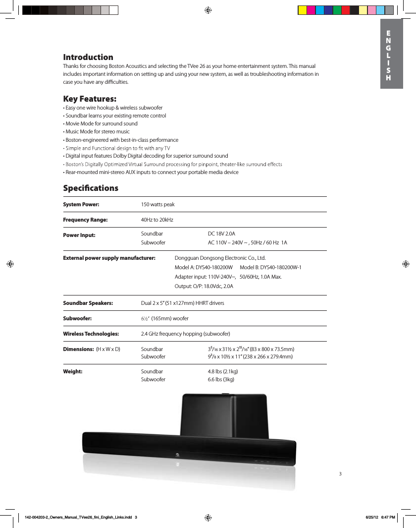 System Power:  150 watts peak Frequency Range:  40Hz to 20kHzPower Input:  DC 18V 2.0A SoundbarSubwoofer AC 110V &ndash; 240V ~ , 50Hz / 60 Hz  1A3IntroductionThanks for choosing Boston Acoustics and selecting the TVee 26 as your home entertainment system. This manual includes important information on setting up and using your new system, as well as troubleshooting information in case you have any diﬃculties.Key Features:t&amp;BTZPOFXJre hookup &amp; wireless subwoofertSoundbar learns your existing remote controltMovie Mode for surround soundtMusic Mode for stereo musict#PTton-engineered with best-in-class performance t%Jgital input features Dolby Digital decoding for superior surround sound tRear-mounted mini-stereo AUX inputs to connect your portable media device SpecicationsSoundbar Speakers: Dual 2 x 5&rdquo; (51 x127mm) HHRT driversSubwoofer:  Dimensions:  (H x W x D) Soundbar 3⁵/16 x 31&frac12; x 2&sup1;⁵/16&rdquo; (83 x 800 x 73.5mm)   Subwoofer 9&sup3;/8 x 10&frac12; x 11&rdquo; (238 x 266 x 279.4mm)       Weight: Soundbar 4.8 lbs (2.1kg) Subwoofer  6.6 lbs (3kg) Wireless Technologies: 2.4 GHz frequency hopping (subwoofer)(165mm) woofer     ENGLISH142-004203-2_Owners_Manual_TVee26_fini_English_Links.indd   3 6/25/12   6:47 PMExternal power supply manufacturer: %POHHVBO%POHTPOH&amp;MFDUSPOJD$P-UEModel A: DYS40-180200W      Model B: DYS40-180200W-1Adapter input: 110V-240V~,   50/60Hz, 1.0A Max. Output: O/P: 18.0Vdc, 2.0A
