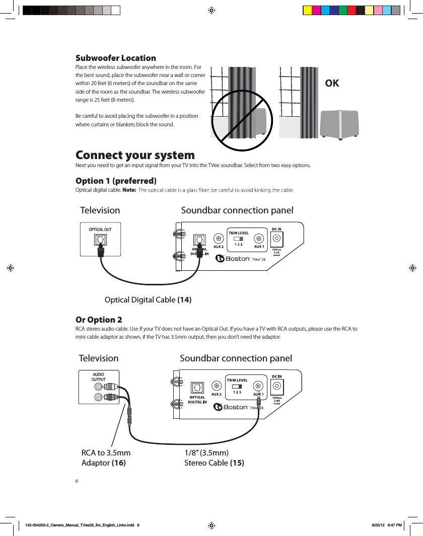 6Subwoofer LocationPlace the wireless subwoofer anywhere in the room. For the best sound, place the subwoofer near a wall or corner within 20 feet (6 meters) of the soundbar on the same side of the room as the soundbar. The wireless subwoofer range is 25 feet (8 meters).Be careful to avoid placing the subwoofer in a position where curtains or blankets block the sound.Connect your systemNext you need to get an input signal from your TV into the TVee soundbar. Select from two easy options. Option 1 (preferred)Optical digital cable. Note: Or Option 2RCA stereo audio cable. Use if your TV does not have an Optical Out. If you have a TV with RCA outputs, please use the RCA to mini cable adaptor as shown, if the TV has 3.5mm output, then you don&rsquo;t need the adaptor.OK TelevisionOptical Digital Cable (14)OPTICAL OUTSoundbar connection panelAUDIOOUTPUTRCA to 3.5mm Adaptor (16)1/8&rdquo; (3.5mm) Stereo Cable (15)Television Soundbar connection panel142-004203-2_Owners_Manual_TVee26_fini_English_Links.indd   6 6/25/12   6:47 PM