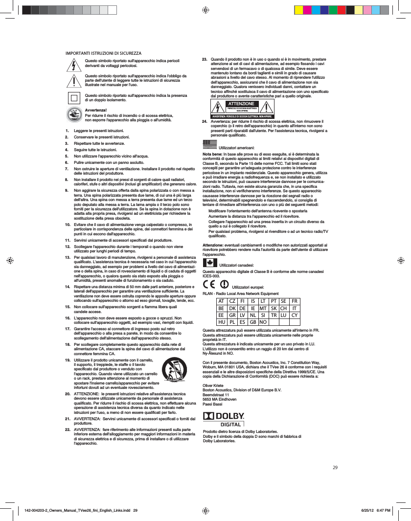 29IMPORTANTI ISTRUZIONI DI SICUREZZA&rsquo;|AT CZ FI  IS LT PT SE FR BE DK DE IE MT SK CH IT EE GR LV NL SI TR LU CY HU PL ES GB NOProdotto dietro licenza di Dolby Laboratories.Dolby e il simbolo della doppia D sono marchi di fabbrica di Dolby Laboratories.23.   Quando il prodotto non &egrave; in uso o quando si &egrave; in movimento, prestare attenzione al set di cavi di alimentazione, ad esempio fissando i cavi servendosi di un fermacavo o di qualcosa di simile. Deve essere mantenuto lontano da bordi taglienti e simili in grado di causare abrasioni a livello del cavo stesso. Al momento di riprendere l'utilizzo dell'apparecchio, assicurarsi che il cavo di alimentazione non sia danneggiato. Qualora venissero individuati danni, contattare un tecnico affinch&eacute; sostituisca il cavo di alimentazione con uno specificato dal produttore o avente caratteristiche pari a quello originale.   24.   Avvertenza: per ridurre il rischio di scossa elettrica, non rimuovere il coperchio (o il retro dell'apparecchio) in quanto all'interno non sono presenti parti riparabili dall'utente. Per l'assistenza tecnica, rivolgersi a personale qualificato.   Utilizzatori americani:Nota bene: In base alle prove su di esso eseguite, si &egrave; determinata la conformit&agrave; di questo apparecchio ai limiti relativi ai dispositivi digitali di Classe B, secondo la Parte 15 delle norme FCC. Tali limiti sono stati concepiti per garantire un'adeguata protezione contro le interferenze pericolose in un impianto residenziale. Questo apparecchio genera, utilizza e pu&ograve; irradiare energia a radiofrequenza e, se non installato e utilizzato secondo le istruzioni, pu&ograve; causare interferenze dannose per le comunica-zioni radio. Tuttavia, non esiste alcuna garanzia che, in una specifica installazione, non si verificheranno interferenze. Se questo apparecchio causasse interferenze dannose per la ricezione dei segnali radio o televisivi, determinabili spegnendolo e riaccendendolo, si consiglia di tentare di rimediare all'interferenza con uno o pi&ugrave; dei seguenti metodi:Modificare l'orientamento dell'antenna ricevente o spostarlaAumentare la distanza tra l'apparecchio ed il ricevitore.Collegare l'apparecchio ad una presa inserita in un circuito diverso da quello a cui &egrave; collegato il ricevitore.Per qualsiasi problema, rivolgersi al rivenditore o ad un tecnico radio/TV qualificato.Attenzione: eventuali cambiamenti o modifiche non autorizzati apportati al ricevitore potrebbero rendere nulla l'autorit&agrave; da parte dell'utente di utilizzare l'apparecchio. Utilizzatori canadesi:Questo apparecchio digitale di Classe B &egrave; conforme alle norme canadesi ICES-003.  Utilizzatori europei:        RLAN - Radio Local Area Network EquipmentQuesta attrezzatura pu&ograve; essere utilizzata unicamente all'interno in FR.Questa attrezzatura pu&ograve; essere utilizzata unicamente nelle proprie propriet&agrave; in IT.Questa attrezzatura &egrave; indicata unicamente per un uso privato in LU.L'utilizzo non &egrave; consentito entro un raggio di 20 km dal centro di Ny-&Aring;lesund in NO.Con il presente documento, Boston Acoustics, Inc. 7 Constitution Way, Woburn, MA 01801 USA, dichiara che il TVee 26 &egrave; conforme con i requisiti essenziali e le altre disposizioni specifiche della Direttiva 1999/5/CE. Una copia della Dichiarazione di Conformit&agrave; (DOC) pu&ograve; essere richiesta a:Oliver KrieteBoston Acoustics, Division of D&amp;M Europe B.V.Beemdstraat 115653 MA EindhovenPaesi BassiATTENZIONEPERICOLO DI SCOSSA ELETTRICA. NON APRIRE.0EE4AC4=I0)?4A82>;>38B2>BB04;4CCA820=>=0?A8A4Questo simbolo riportato sull'apparecchio indica pericoli derivanti da voltaggi pericolosi.Questo simbolo riportato sull'apparecchio indica l'obbligo da parte dell'utente di leggere tutte le istruzioni di sicurezza illustrate nel manuale per l'uso.Questo simbolo riportato sull'apparecchio indica la presenza di un doppio isolamento.Avvertenza!Per ridurre il rischio di incendio o di scossa elettrica, non esporre l'apparecchio alla pioggia o all'umidit&agrave;.1.  Leggere le presenti istruzioni.2.   Conservare le presenti istruzioni.3. Rispettare tutte le avvertenze.4.   Seguire tutte le istruzioni.5.   Non utilizzare l'apparecchio vicino all'acqua.6.   Pulire unicamente con un panno asciutto.7.   Non ostruire le aperture di ventilazione. Installare il prodotto nel rispetto delle istruzioni del produttore. 8.   Non installare il prodotto nei pressi di sorgenti di calore quali radiatori, caloriferi, stufe o altri dispositivi (inclusi gli amplificatori) che generano calore.9.   Non aggirare la sicurezza offerta dalla spina polarizzata o con messa a terra. Una spina polarizzata presenta due lame, di cui una &egrave; pi&ugrave; larga dell'altra. Una spina con messa a terra presenta due lame ed un terzo polo deputato alla messa a terra. La lama ampia o il terzo polo sono forniti per la sicurezza dell'utilizzatore. Se la spina in dotazione non &egrave; adatta alla propria presa, rivolgersi ad un elettricista per richiedere la sostituzione della presa obsoleta.10.   Evitare che il cavo di alimentazione venga calpestato o compresso, in particolare in corrispondenza delle spine, dei connettori femmina e dei punti in cui escono dall'apparecchio.11.   Servirsi unicamente di accessori specificati dal produttore.12.   Scollegare l'apparecchio durante i temporali o quando non viene utilizzato per lunghi periodi di tempo.13.   Per qualsiasi lavoro di manutenzione, rivolgersi a personale di assistenza qualificato. L'assistenza tecnica &egrave; necessaria nel caso in cui l'apparecchio sia danneggiato, ad esempio per problemi a livello del cavo di alimentazi-one o della spina, in caso di rovesciamento di liquidi o di caduta di oggetti nell'apparecchio, o qualora questo sia stato esposto alla pioggia o all'umidit&agrave;, presenti anomalie di funzionamento o sia caduto.14.   Rispettare una distanza minima di 50 mm dalle parti anteriore, posteriore e laterali dell'apparecchio per garantire una ventilazione sufficiente. La ventilazione non deve essere ostruita coprendo le apposite aperture oppure collocando sull'apparecchio o attorno ad esso giornali, tovaglie, tende, ecc.15.   Non collocare sull'apparecchio sorgenti a fiamma libera quali candele accese.16.   L'apparecchio non deve essere esposto a gocce o spruzzi. Non collocare sull'apparecchio oggetti, ad esempio vasi, riempiti con liquidi.17.   Garantire l'accesso al connettore di ingresso posto sul retro dell'apparecchio o alla presa a parete, in modo da consentire lo scollegamento dell'alimentazione dall'apparecchio stesso.18.   Per scollegare completamente questo apparecchio dalla rete di alimentazione CA, staccare la spina del cavo di alimentazione dal connettore femmina CA.19.   Utilizzare il prodotto unicamente con il carrello, il supporto, il treppiede, le staffe o il tavolo specificato dal produttore o venduto con l'apparecchio. Quando viene utilizzato un carrello o un rack, prestare attenzione al momento di spostare l'insieme carrello/apparecchio per evitare infortuni dovuti ad un eventuale rovesciamento.20.   ATTENZIONE:  le presenti istruzioni relative all'assistenza tecnica devono essere utilizzate unicamente da personale di assistenza qualificato. Per ridurre il rischio di scossa elettrica, non effettuare alcuna operazione di assistenza tecnica diversa da quanto indicato nelle istruzioni per l'uso, a meno di non essere qualificati per farlo.21.   AVVERTENZA:  Servirsi unicamente di accessori specificati o forniti dal produttore.22.   AVVERTENZA:  fare riferimento alle informazioni presenti sulla parte inferiore esterna dell'alloggiamento per maggiori informazioni in materia di sicurezza elettrica e di sicurezza, prima di installare o di utilizzare l'apparecchio.  142-004203-2_Owners_Manual_TVee26_fini_English_Links.indd   296/25/12   6:47 PM