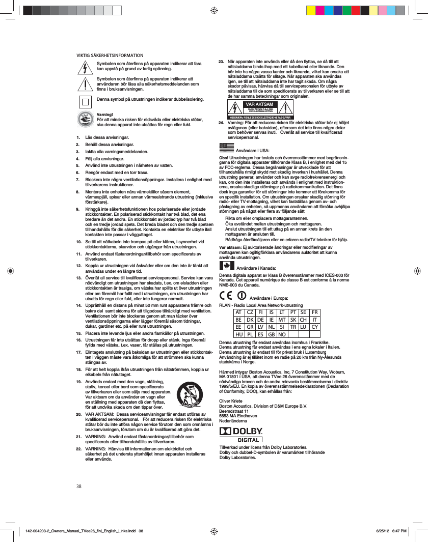VIKTIG S&Auml;KERHETSINFORMATION&rsquo;|AT CZ FI  IS LT PT SE FR BE DK DE IE MT SK CH IT EE GR LV NL SI TR LU CY HU PL ES GB NOTillverkad under licens fr&aring;n Dolby Laboratories.Dolby och dubbel-D-symbolen &auml;r varum&auml;rken tillh&ouml;rande Dolby Laboratories.23.   N&auml;r apparaten inte anv&auml;nds eller d&aring; den flyttas, se d&aring; till att n&auml;tsladdarna binds ihop med ett kabelband eller liknande. Den b&ouml;r inte ha n&aring;gra vassa kanter och liknande, vilket kan orsaka att n&auml;tsladdarna uts&auml;tts f&ouml;r slitage. N&auml;r apparaten ska anv&auml;ndas igen, se till att n&auml;tsladdarna inte har tagit skada. Om n&aring;gra skador p&aring;visas, h&auml;nvisa d&aring; till servicepersonalen f&ouml;r utbyte av n&auml;tsladdarna till de som specificerats av tillverkaren eller se till att de har samma beteckningar som originalen.   24.   Varning: F&ouml;r att reducera risken f&ouml;r elektriska st&ouml;tar b&ouml;r ej h&ouml;ljet avl&auml;gsnas (eller baksidan), eftersom det inte finns n&aring;gra delar som beh&ouml;ver servas inuti.   &Ouml;verl&aring;t all service till kvalificerad servicepersonal.   Anv&auml;ndare i USA:Obs! Utrustningen har testats och &ouml;verrensst&auml;mmer med begr&auml;nsnin-garna f&ouml;r digitala apparater tillh&ouml;rande Klass B, i enlighet med del 15 av FCC-reglerna. Dessa begr&auml;nsningar &auml;r utvecklade f&ouml;r att tillhandah&aring;lla rimligt skydd mot skadlig inverkan i hush&aring;llet. Denna utrustning generar, anv&auml;nder och kan avge radiofrekvensenergi och kan, om den inte installeras och anv&auml;nds i enlighet med instruktion-erna, orsaka skadliga st&ouml;rningar p&aring; radiokommunikation. Det finns dock inga garantier f&ouml;r att st&ouml;rningar inte kommer att f&ouml;rekomma f&ouml;r en specifik installation. Om utrustningen orsakar skadlig st&ouml;rning f&ouml;r radio- eller TV-mottagning, vilket kan fastst&auml;llas genom av- och p&aring;slagning av enheten, s&aring; uppmanas anv&auml;ndaren att f&ouml;rs&ouml;ka avhj&auml;lpa st&ouml;rningen p&aring; n&aring;got eller flera av f&ouml;ljande s&auml;tt:Rikta om eller omplacera mottagarantennen.&Ouml;ka avst&aring;ndet mellan utrustningen och mottagaren.Anslut utrustningen till ett uttag p&aring; en annan krets &auml;n den mottagaren &auml;r ansluten till.R&aring;dfr&aring;ga &aring;terf&ouml;rs&auml;ljaren eller en erfaren radio/TV-tekniker f&ouml;r hj&auml;lp.Var aktsam: Ej auktoriserade &auml;ndringar eller modifieringar av mottagaren kan ogiltigf&ouml;rklara anv&auml;ndarens auktoritet att kunna anv&auml;nda utrustningen. Anv&auml;ndare i Kanada:Denna digitala apparat av klass B &ouml;verensst&auml;mmer med ICES-003 f&ouml;r Kanada. Cet appareil num&eacute;rique de classe B est conforme &aacute; la norme NMB-003 du Canada.  Anv&auml;ndare i Europa:RLAN - Radio Local Area Network-utrustning Denna utrustning f&aring;r endast anv&auml;ndas inomhus i Frankrike.Denna utrustning f&aring;r endast anv&auml;ndas i ens egna lokaler i Italien.Denna utrustning &auml;r endast till f&ouml;r privat bruk i LuxemburgAnv&auml;ndning &auml;r ej till&aring;tet inom en radie p&aring; 20 km fr&aring;n Ny-&Aring;lesunds stadsk&auml;rna i Norge.H&auml;rmed intygar Boston Acoustics, Inc. 7 Constitution Way, Woburn, MA 01801 i USA, att denna TVee 26 &ouml;verensst&auml;mmer med de n&ouml;dv&auml;ndiga kraven och de andra relevanta best&auml;mmelserna i direktiv 1999/5/EU. En kopia av &ouml;verensst&auml;mmelsedeklarationen (Declaration of Conformity, DOC), kan erh&aring;llas fr&aring;n:Oliver KrieteBoston Acoustics, Division of D&amp;M Europe B.V.Beemdstraat 115653 MA EindhovenNederl&auml;ndernaVAR AKTSAMF&Aring;R EJ &Ouml;PPNAS P.G.A. RISK F&Ouml;R ELEKTRISKA ST&Ouml;TAR >1B4AE4A0)A8B@D43427>24;42CA8@D4=4?0B>DEA8ASymbolen som &aring;terfinns p&aring; apparaten indikerar att fara kan uppst&aring; p&aring; grund av farlig sp&auml;nning.Symbolen som &aring;terfinns p&aring; apparaten indikerar att anv&auml;ndaren b&ouml;r l&auml;sa alla s&auml;kerhetsmeddelanden som finns i bruksanvisningen.Denna symbol p&aring; utrustningen indikerar dubbelisolering.Varning!F&ouml;r att minska risken f&ouml;r eldsv&aring;da eller elektriska st&ouml;tar, ska denna apparat inte uts&auml;ttas f&ouml;r regn eller fukt.1.  L&auml;s dessa anvisningar.2.   Beh&aring;ll dessa anvisningar.3. Iaktta alla varningsmeddelanden.4.   F&ouml;lj alla anvisningar.5.   Anv&auml;nd inte utrustningen i n&auml;rheten av vatten.6.   Reng&ouml;r endast med en torr trasa.7.   Blockera inte n&aring;gra ventilations&ouml;ppningar. Installera i enlighet med tillverkarens instruktioner.  8.   Montera inte enheten n&auml;ra v&auml;rmek&auml;llor s&aring;som element, v&auml;rmespj&auml;ll, spisar eller annan v&auml;rmealstrande utrustning (inklusive f&ouml;rst&auml;rkare).9.   Kringg&aring; inte s&auml;kerhetsfunktionen hos polariserade eller jordade stickkontakter. En polariserad stickkontakt har tv&aring; blad, det ena bredare &auml;n det andra. En stickkontakt av jordad typ har tv&aring; blad och en tredje jordad spets. Det breda bladet och den tredje spetsen tillhandah&aring;lls f&ouml;r din s&auml;kerhet. Kontakta en elektriker f&ouml;r utbyte ifall kontakten inte passar i v&auml;gguttaget.10.   Se till att n&auml;tkabeln inte trampas p&aring; eller kl&auml;ms, i synnerhet vid stickkontakterna, skarvdon och utg&aring;ngar fr&aring;n utrustningen.11.   Anv&auml;nd endast f&auml;stanordningar/tillbeh&ouml;r som specificerats av tillverkaren.12.   Koppla ur utrustningen vid &aring;skv&auml;der eller om den inte &auml;r t&auml;nkt att anv&auml;ndas under en l&auml;ngre tid.13.   &Ouml;verl&aring;t all service till kvalificerad servicepersonal. Service kan vara n&ouml;dv&auml;ndigt om utrustningen har skadats, t.ex. om elsladden eller stickkontakten &auml;r trasiga, om v&auml;tska har spillts ut &ouml;ver utrustningen eller om f&ouml;rem&aring;l har fallit ned i utrustningen, om utrustningen har utsatts f&ouml;r regn eller fukt, eller inte fungerar normalt.14.   Uppr&auml;tth&aring;ll en distans p&aring; minst 50 mm runt apparatens fr&auml;mre och bakre del  samt sidorna f&ouml;r att tillgodose tillr&auml;ckligt med ventilation. Ventilationen b&ouml;r inte blockeras genom att man t&auml;cker &ouml;ver ventilations&ouml;ppningarna eller l&auml;gger f&ouml;rem&aring;l s&aring;som tidningar, dukar, gardiner etc. p&aring; eller runt utrustningen.15.   Placera inte levande ljus eller andra flamk&auml;llor p&aring; utrustningen.16.   Utrustningen f&aring;r inte uts&auml;ttas f&ouml;r dropp eller st&auml;nk. Inga f&ouml;rem&aring;l fyllda med v&auml;tska, t.ex. vaser, f&aring;r st&auml;llas p&aring; utrustningen.17.   Elintagets anslutning p&aring; baksidan av utrustningen eller stickkontak-ten i v&auml;ggen m&aring;ste vara &aring;tkomliga f&ouml;r att str&ouml;mmen ska kunna st&auml;ngas av.18.   F&ouml;r att helt koppla ifr&aring;n utrustningen fr&aring;n n&auml;tstr&ouml;mmen, koppla ur elkabeln fr&aring;n n&auml;tuttaget.19.   Anv&auml;nds endast med den vagn, st&auml;llning, stativ, konsol eller bord som specificerats av tillverkaren eller som s&auml;ljs med apparaten.  Var aktsam om du anv&auml;nder en vagn eller en st&auml;llning med apparaten d&aring; den flyttas, f&ouml;r att undvika skada om den tippar &ouml;ver. 20.   VAR AKTSAM:  Dessa serviceanvisningar f&aring;r endast utf&ouml;ras av kvalificerad servicepersonal.   F&ouml;r att reducera risken f&ouml;r elektriska st&ouml;tar b&ouml;r du inte utf&ouml;ra n&aring;gon service f&ouml;rutom den som omn&auml;mns i bruksanvisningen, f&ouml;rutom om du &auml;r kvalificerad att g&ouml;ra det.21.   VARNING:  Anv&auml;nd endast f&auml;stanordningar/tillbeh&ouml;r som specificerats eller tillhandah&aring;llits av tillverkaren.22.   VARNING:  H&auml;nvisa till informationen om elektricitet och s&auml;kerhet p&aring; det understa ytterh&ouml;ljet innan apparaten installeras eller anv&auml;nds.   142-004203-2_Owners_Manual_TVee26_fini_English_Links.indd   38 6/25/12   6:47 PM