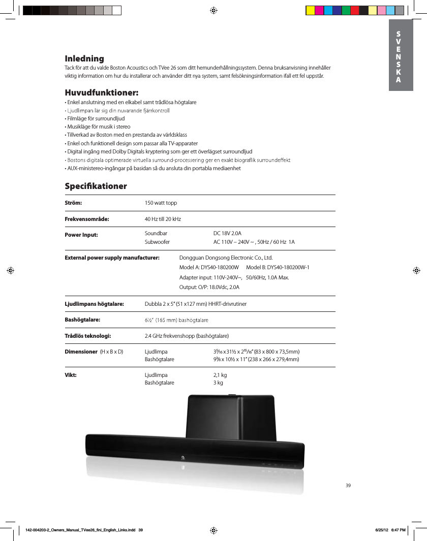 Power Input: DC 18V 2.0ASoundbarSubwoofer AC 110V &ndash; 240V ~ , 50Hz / 60 Hz  1A39InledningTack f&ouml;r att du valde Boston Acoustics och TVee 26 som ditt hemunderh&aring;llningssystem. Denna bruksanvisning inneh&aring;ller viktig information om hur du installerar och anv&auml;nder ditt nya system, samt fels&ouml;kningsinformation ifall ett fel uppst&aring;r.Huvudfunktioner:t&amp;Okel anslutning med en elkabel samt tr&aring;dl&ouml;sa h&ouml;gtalaretFilml&auml;ge f&ouml;r surroundljudtMusikl&auml;ge f&ouml;r musik i stereot Tillverkad av Boston med en prestanda av v&auml;rldsklass  t&amp;Okel och funktionell design som passar alla TV-apparater t%Jgital ing&aring;ng med Dolby Digitals kryptering som ger ett &ouml;verl&auml;gset surroundljud tAUX-ministereo-ing&aring;ngar p&aring; basidan s&aring; du ansluta din portabla mediaenhet SpecikationerStr&ouml;m:  150 watt toppFrekvensomr&aring;de:  40 Hz till 20 kHzLjudlimpans h&ouml;gtalare:  Dubbla 2 x 5&rdquo; (51 x127 mm) HHRT-drivrutinerBash&ouml;gtalare:  Tr&aring;dl&ouml;s teknologi:  2.4 GHz frekvenshopp (bash&ouml;gtalare)Dimensioner  (H x B x D)  Ljudlimpa  3⁵/16 x 31&frac12; x 2&sup1;⁵/16&rdquo; (83 x 800 x 73,5mm)  Bash&ouml;gtalare 9&sup3;/8 x 10&frac12; x 11&rdquo; (238 x 266 x 279,4mm) Vikt:  Ljudlimpa  2,1 kg   Bash&ouml;gtalare 3 kg     SVENSKA142-004203-2_Owners_Manual_TVee26_fini_English_Links.indd   396/25/12   6:47 PMExternal power supply manufacturer: %POHHVBO%POHTPOH&amp;MFDUSPOJD$P-UEModel A: DYS40-180200W      Model B: DYS40-180200W-1Adapter input: 110V-240V~,   50/60Hz, 1.0A Max. Output: O/P: 18.0Vdc, 2.0A