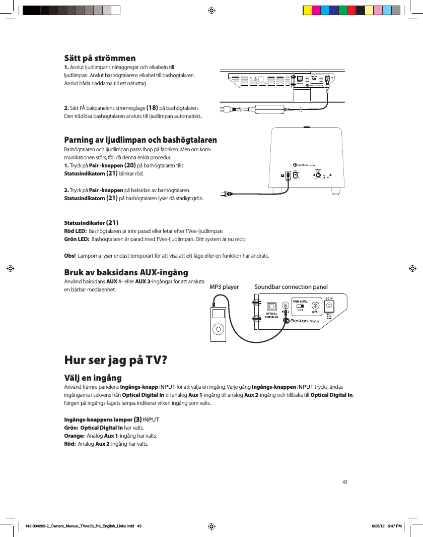 43S&auml;tt p&aring; str&ouml;mmen1. Anslut ljudlimpans n&auml;taggregat och elkabeln till ljudlimpan. Anslut bash&ouml;gtalarens elkabel till bash&ouml;gtalaren.  Anslut b&aring;da sladdarna till ett n&auml;tuttag.2. S&auml;tt P&Aring; bakpanelens str&ouml;mreglage (18) p&aring; bash&ouml;gtalaren.   Den tr&aring;dl&ouml;sa bash&ouml;gtalaren ansluts till ljudlimpan automatiskt..Parning av ljudlimpan och bash&ouml;gtalarenBash&ouml;gtalaren och ljudlimpan paras ihop p&aring; fabriken. Men om kom-munikationen st&ouml;rs, f&ouml;lj d&aring; denna enkla procedur.1. Tryck p&aring; Pair -knappen (20) p&aring; bash&ouml;gtalaren tills  Statusindikatorn (21) blinkar r&ouml;d.2. Tryck p&aring; Pair -knappen p&aring; baksidan av bash&ouml;gtalaren.  Statusindikatorn (21) p&aring; bash&ouml;gtalaren lyser d&aring; stadigt gr&ouml;n.Statusindikator (21)R&ouml;d LED:  Bash&ouml;gtalaren &auml;r inte parad eller letar efter TVee-ljudlimpanGr&ouml;n LED:  Bash&ouml;gtalaren &auml;r parad med TVee-ljudlimpan. Ditt system &auml;r nu redo.Obs!  Lamporna lyser endast tempor&auml;rt f&ouml;r att visa att ett l&auml;ge eller en funktion har &auml;ndrats.Bruk av baksidans AUX-ing&aring;ng   Anv&auml;nd baksidans AUX 1- eller AUX 2-ing&aring;ngar f&ouml;r att ansluta en b&auml;rbar mediaenhet. Hur ser jag p&aring; TV?V&auml;lj en ing&aring;ngAnv&auml;nd fr&auml;mre panelens Ing&aring;ngs-knapp   f&ouml;r att v&auml;lja en ing&aring;ng. Varje g&aring;ng Ing&aring;ngs-knappen   trycks, &auml;ndas ing&aring;ngarna i sekvens fr&aring;n Optical Digital In till analog Aux 1-ing&aring;ng till analog Aux 2-ing&aring;ng och tillbaka till Optical Digital In. F&auml;rgen p&aring; ing&aring;ngs-l&auml;gets lampa indikerar vilken ing&aring;ng som valts. Ing&aring;ngs-knappens lampor (3) Gr&ouml;n:  Optical Digital In har valts.Orange:  Analog Aux 1-ing&aring;ng har valts.R&ouml;d:  Analog Aux 2-ing&aring;ng har valts.  Soundbar connection panelMP3 playerPAIRSUBWOOFERVOLUMEPAIR142-004203-2_Owners_Manual_TVee26_fini_English_Links.indd   43 6/25/12   6:47 PM