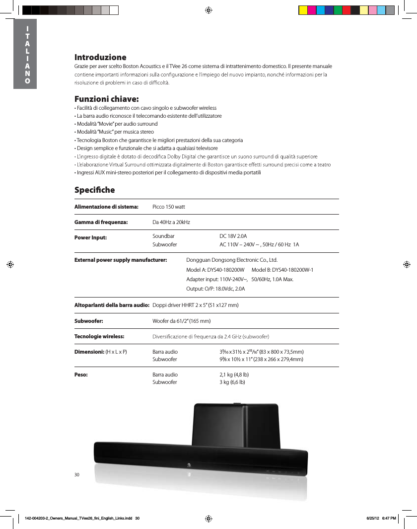 Power Input:  DC 18V 2.0ASoundbarSubwoofer AC 110V &ndash; 240V ~ , 50Hz / 60 Hz  1A30IntroduzioneGrazie per aver scelto Boston Acoustics e il TVee 26 come sistema di intrattenimento domestico. Il presente manuale Funzioni chiave:tFacilit&agrave; di collegamento con cavo singolo e subwoofer wirelesst-BCBrra audio riconosce il telecomando esistente dell&rsquo;utilizzatoretModalit&agrave; &ldquo;Movie&rdquo; per audio surroundtModalit&agrave; &ldquo;Music&rdquo; per musica stereot Tecnologia Boston che garantisce le migliori prestazioni della sua categoria tDesign semplice e funzionale che si adatta a qualsiasi televisore tIngressi AUX mini-stereo posteriori per il collegamento di dispositivi media portatili   SpecicheAlimentazione di sistema:  Picco 150 wattGamma di frequenza:  Da 40Hz a 20kHzAltoparlanti della barra audio:  Doppi driver HHRT 2 x 5&rdquo; (51 x127 mm)Subwoofer:   Woofer da 61/2&rdquo; (165 mm)Tecnologie wireless: Dimensioni:)Y-Y1 Barra audio  3⁵/16 x 31&frac12; x 2&sup1;⁵/16&rdquo; (83 x 800 x 73,5mm)  Subwoofer 9&sup3;/8 x 10&frac12; x 11&rdquo; (238 x 266 x 279,4mm) Peso:  Barra audio  2,1 kg (4,8 lb)    Subwoofer  3 kg (6,6 lb)     ITALIANO142-004203-2_Owners_Manual_TVee26_fini_English_Links.indd   30 6/25/12   6:47 PMExternal power supply manufacturer: %POHHVBO%POHTPOH&amp;MFDUSPOJD$P-UEModel A: DYS40-180200W      Model B: DYS40-180200W-1Adapter input: 110V-240V~,   50/60Hz, 1.0A Max. Output: O/P: 18.0Vdc, 2.0A