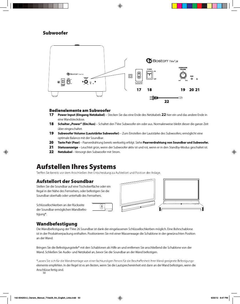 50SUBWOOFERVOLUMEPAIRSUBWOOFERVOLUMEPAIR17 18 19 20 2122Bedienelemente am Subwoofer17 Power Input (Eingang Netzkabel) &ndash; Stecken Sie das eine Ende des Netzkabels 22 hier ein und das andere Ende in eine Wandsteckdose. 18 Schalter &bdquo;Power&ldquo;  (Ein/Aus)  &ndash; Schaltet den TVee Subwoofer ein oder aus. Normalerweise bleibt dieser die ganze Zeit &uuml;ber eingeschaltet.19 Subwoofer Volume (Lautst&auml;rke Subwoofer) &ndash; Zum Einstellen der Lautst&auml;rke des Subwoofers; erm&ouml;glicht eine optimale Balance mit der Soundbar.20 Taste Pair (Paar) &ndash; Paarverdrahtung bereits werkseitig erfolgt. Siehe Paarverdrahtung von Soundbar und Subwoofer.21 Statusanzeige &ndash; Leuchtet gr&uuml;n, wenn der Subwoofer aktiv ist und rot, wenn er in den Standby-Modus geschaltet ist.22 Netzkabel &ndash; Versorgt den Subwoofer mit Strom.Aufstellen Ihres SystemsAufstellort der SoundbarStellen Sie die Soundbar auf eine Tischoberﬂ&auml;che oder ein Regal in der N&auml;he des Fernsehers, oder befestigen Sie die Soundbar oberhalb oder unterhalb des Fernsehers. Schl&uuml;ssellochkerben an der R&uuml;ckseite der Soundbar erm&ouml;glichen Wandbefes-tigung*.WandbefestigungDie Wandbefestigung der TVee 26 Soundbar ist dank der eingelassenen Schl&uuml;ssellochkerben m&ouml;glich. Eine Bohrschablone ist in der Produktverpackung enthalten. Positionieren Sie mit einer Wasserwaage die Schablone in der gew&uuml;nschten Position an der Wand. Bringen Sie die Befestigungsteile* mit den Schablonen als Hilfe an und entfernen Sie anschlie&szlig;end die Schablone von der Wand. Schlie&szlig;en Sie Audio- und Netzkabel an, bevor Sie die Soundbar an der Wand befestigen. -elemente empfehlen. In der Regel ist es am Besten, wenn Sie die Lautsprechereinheit erst dann an der Wand befestigen, wenn die Anschl&uuml;sse fertig sind.Subwoofer142-004203-2_Owners_Manual_TVee26_fini_English_Links.indd   50 6/25/12   6:47 PM