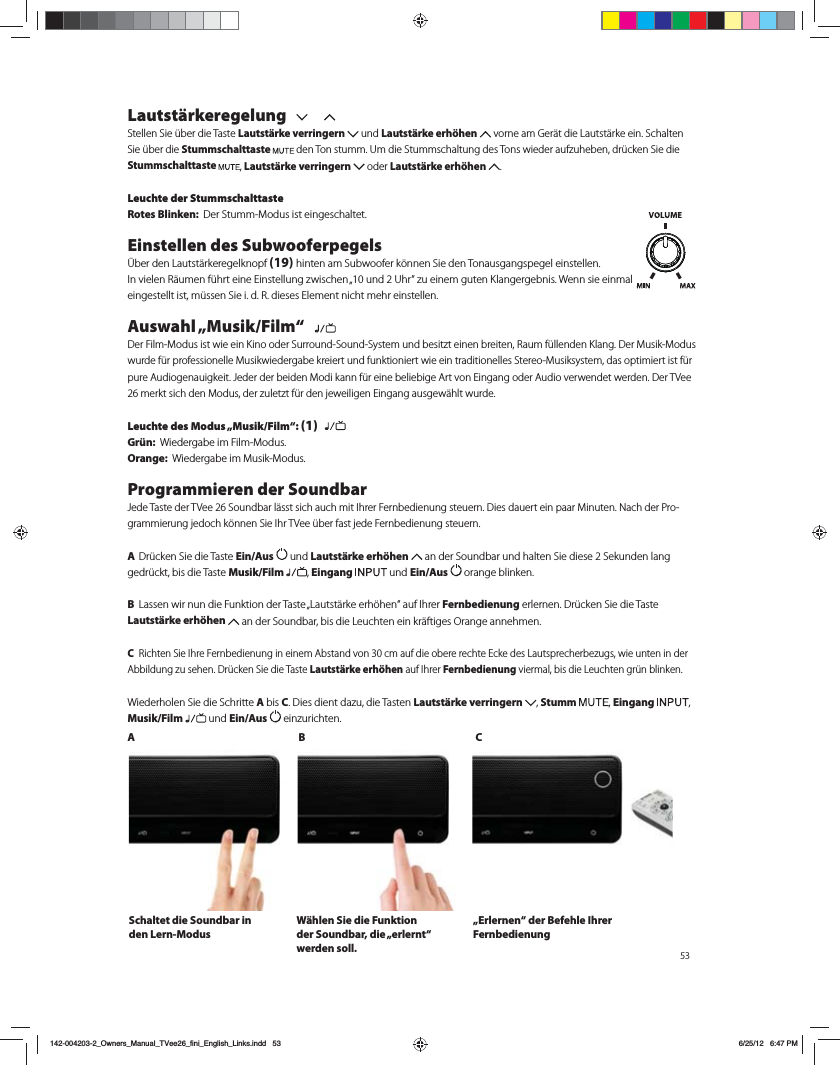 53Lautst&auml;rkeregelung Stellen Sie &uuml;ber die Taste Lautst&auml;rke verringern   und Lautst&auml;rke erh&ouml;hen  vorne am Ger&auml;t die Lautst&auml;rke ein. Schalten Sie &uuml;ber die Stummschalttaste EFO5POTUVNN6NEJF4UVNNTDIBMUVOHEFT5POTXJFEFSBVG[VIFCFOES&agrave;DLFO4JFEJFStummschalttaste , Lautst&auml;rke verringern   oder Lautst&auml;rke erh&ouml;hen  . Leuchte der StummschalttasteRotes Blinken:  %FS4UVNN.PEVTJTUFJOHFTDIBMUFUEinstellen des Subwooferpegels&Uuml;ber den Lautst&auml;rkeregelknopf (19) hinten am Subwoofer k&ouml;nnen Sie den Tonausgangspegel einstellen.*OWJFMFO3&Ecirc;VNFOG&agrave;ISUFJOF&amp;JOTUFMMVOH[XJTDIFOvVOE6ISi[VFJOFNHVUFO,MBOHFSHFCOJT8FOOTJFFJONBMFJOHFTUFMMUJTUN&agrave;TTFO4JFJE3EJFTFT&amp;MFNFOUOJDIUNFISFJOTUFMMFOAuswahl &bdquo;Musik/Film&ldquo;   %FS'JMN.PEVTJTUXJFFJO,JOPPEFS4VSSPVOE4PVOE4ZTUFNVOECFTJU[UFJOFOCSFJUFO3BVNG&agrave;MMFOEFO,MBOH%FS.VTJL.PEVTXVSEFG&agrave;SQSPGFTTJPOFMMF.VTJLXJFEFSHBCFLSFJFSUVOEGVOLUJPOJFSUXJFFJOUSBEJUJPOFMMFT4UFSFP.VTJLTZTUFNEBTPQUJNJFSUJTUG&agrave;SQVSF"VEJPHFOBVJHLFJU+FEFSEFSCFJEFO.PEJLBOOG&agrave;SFJOFCFMJFCJHF"SUWPO&amp;JOHBOHPEFS"VEJPWFSXFOEFUXFSEFO%FS57FFNFSLUTJDIEFO.PEVTEFS[VMFU[UG&agrave;SEFOKFXFJMJHFO&amp;JOHBOHBVTHFX&Ecirc;IMUXVSEFLeuchte des Modus &bdquo;Musik/Film&ldquo;: (1)  Gr&uuml;n:  8JFEFSHBCFJN'JMN.PEVTOrange:  8JFEFSHBCFJN.VTJL.PEVTProgrammieren der Soundbar+FEF5BTUFEFS57FF4PVOECBSM&Ecirc;TTUTJDIBVDINJU*ISFS'FSOCFEJFOVOHTUFVFSO%JFTEBVFSUFJOQBBS.JOVUFO/BDIEFS1SP-HSBNNJFSVOHKFEPDIL&Uacute;OOFO4JF*IS57FF&agrave;CFSGBTUKFEF'FSOCFEJFOVOHTUFVFSO A Dr&uuml;cken Sie die Taste Ein/Aus   und Lautst&auml;rke erh&ouml;hen  an der Soundbar und halten Sie diese 2 Sekunden lang gedr&uuml;ckt, bis die Taste Musik/Film , Eingang   und Ein/Aus   orange blinken. B -BTTFOXJSOVOEJF'VOLUJPOEFS5BTUFv-BVUTU&Ecirc;SLFFSI&Uacute;IFOiBVG*ISFSFernbedienung erlernen. Dr&uuml;cken Sie die Taste Lautst&auml;rke erh&ouml;hen BOEFS4PVOECBSCJTEJF-FVDIUFOFJOLS&Ecirc;GUJHFT0SBOHFBOOFINFOC 3JDIUFO4JF*ISF'FSOCFEJFOVOHJOFJOFN"CTUBOEWPODNBVGEJFPCFSFSFDIUF&amp;DLFEFT-BVUTQSFDIFSCF[VHTXJFVOUFOJOEFS"CCJMEVOH[VTFIFO%S&agrave;DLFO4JFEJF5BTUFLautst&auml;rke erh&ouml;henBVG*ISFSFernbedienung viermal, bis die Leuchten gr&uuml;n blinken.8JFEFSIPMFO4JFEJF4DISJUUFA bis C%JFTEJFOUEB[VEJF5BTUFOLautst&auml;rke verringern  , Stumm  , Eingang  , Musik/Film  und Ein/Aus FJO[VSJDIUFOAB CSchaltet die Soundbar in den Lern-ModusW&auml;hlen Sie die Funktion der Soundbar, die &bdquo;erlernt&ldquo; werden soll. &bdquo;Erlernen&ldquo; der Befehle Ihrer Fernbedienung142-004203-2_Owners_Manual_TVee26_fini_English_Links.indd   53 6/25/12   6:47 PM