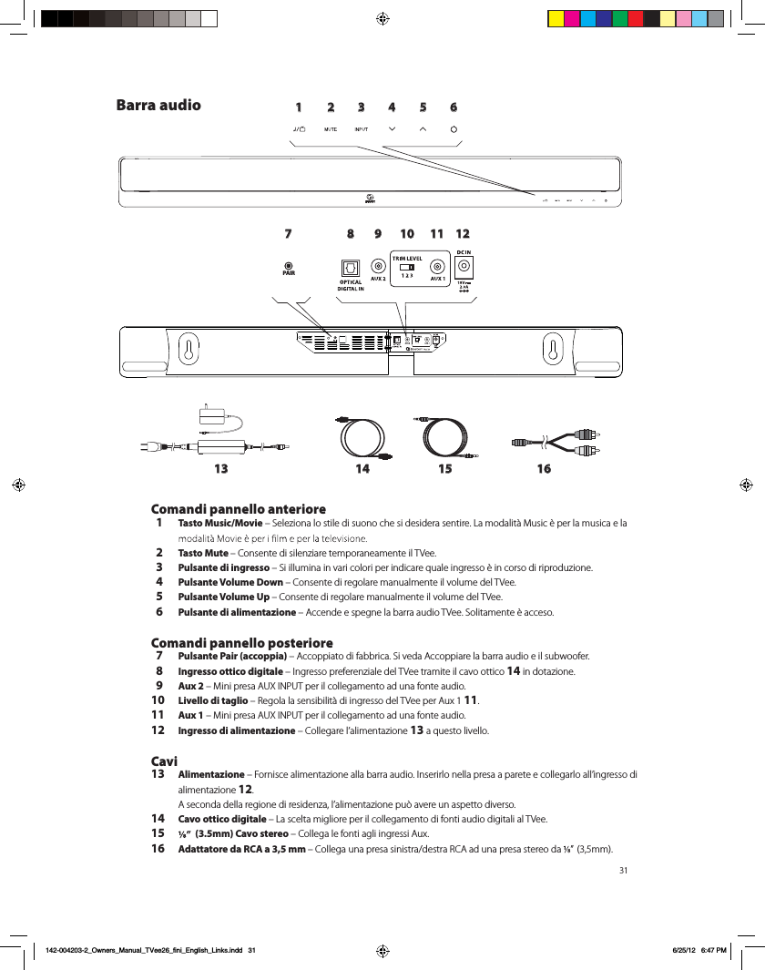 311 2 3 4 5 6789 10 11 1213 14 15 16PAIRPAIRBarra audio Comandi pannello anteriore  1 Tasto Music/Movie &ndash; Seleziona lo stile di suono che si desidera sentire. La modalit&agrave; Music &egrave; per la musica e la   2 Tasto Mute &ndash; Consente di silenziare temporaneamente il TVee.   3 Pulsante di ingresso &ndash; Si illumina in vari colori per indicare quale ingresso &egrave; in corso di riproduzione.  4 Pulsante Volume Down &ndash; Consente di regolare manualmente il volume del TVee.   5 Pulsante Volume Up &ndash; Consente di regolare manualmente il volume del TVee.  6 Pulsante di alimentazione &ndash; Accende e spegne la barra audio TVee. Solitamente &egrave; acceso. Comandi pannello posteriore  7 Pulsante Pair (accoppia) &ndash; Accoppiato di fabbrica. Si veda Accoppiare la barra audio e il subwoofer.  8 Ingresso ottico digitale &ndash; Ingresso preferenziale del TVee tramite il cavo ottico 14 in dotazione.  9 Aux 2 &ndash; Mini presa AUX INPUT per il collegamento ad una fonte audio.10 Livello di taglio &ndash; Regola la sensibilit&agrave; di ingresso del TVee per Aux 1 11.11 Aux 1 &ndash; Mini presa AUX INPUT per il collegamento ad una fonte audio.12 Ingresso di alimentazione &ndash; Collegare l&rsquo;alimentazione 13 a questo livello. Cavi13 Alimentazione &ndash; Fornisce alimentazione alla barra audio. Inserirlo nella presa a parete e collegarlo all&rsquo;ingresso di alimentazione 12.  A seconda della regione di residenza, l&rsquo;alimentazione pu&ograve; avere un aspetto diverso. 14 Cavo ottico digitale &ndash; La scelta migliore per il collegamento di fonti audio digitali al TVee.15    (3.5mm) Cavo stereo &ndash; Collega le fonti agli ingressi Aux. 16 Adattatore da RCA a 3,5 mm &ndash; Collega una presa sinistra/destra RCA ad una presa stereo da  &rdquo;  (3,5mm).  142-004203-2_Owners_Manual_TVee26_fini_English_Links.indd   31 6/25/12   6:47 PM