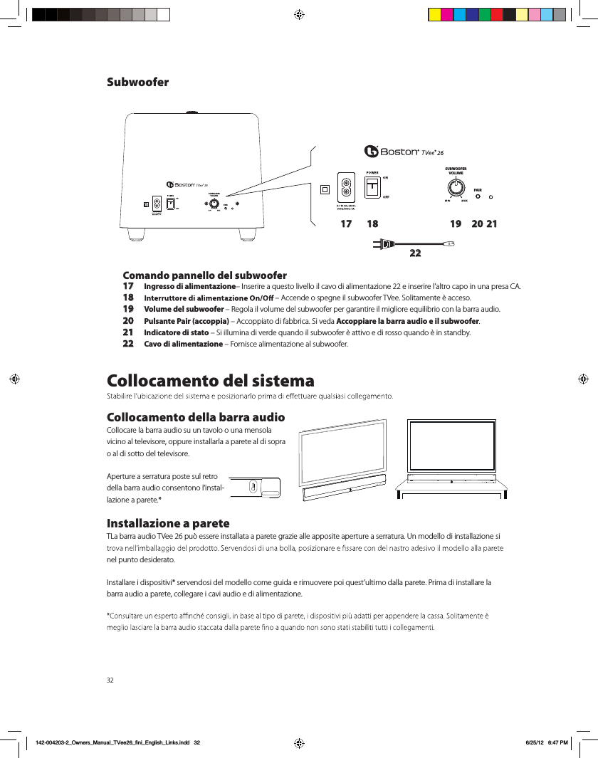 32SUBWOOFERVOLUMEPAIRSUBWOOFERVOLUMEPAIR17 18 19 20 2122Comando pannello del subwoofer17 Ingresso di alimentazione&ndash; Inserire a questo livello il cavo di alimentazione 22 e inserire l&rsquo;altro capo in una presa CA. 18 &ndash; Accende o spegne il subwoofer TVee. Solitamente &egrave; acceso.19 Volume del subwoofer &ndash; Regola il volume del subwoofer per garantire il migliore equilibrio con la barra audio.20 Pulsante Pair (accoppia) &ndash; Accoppiato di fabbrica. Si veda Accoppiare la barra audio e il subwoofer.21 Indicatore di stato &ndash; Si illumina di verde quando il subwoofer &egrave; attivo e di rosso quando &egrave; in standby.22 Cavo di alimentazione &ndash; Fornisce alimentazione al subwoofer.Collocamento del sistemaCollocamento della barra audioCollocare la barra audio su un tavolo o una mensola vicino al televisore, oppure installarla a parete al di sopra o al di sotto del televisore. Aperture a serratura poste sul retro della barra audio consentono l&rsquo;instal-lazione a parete.*Installazione a parete TLa barra audio TVee 26 pu&ograve; essere installata a parete grazie alle apposite aperture a serratura. Un modello di installazione si nel punto desiderato. Installare i dispositivi* servendosi del modello come guida e rimuovere poi quest&rsquo;ultimo dalla parete. Prima di installare la barra audio a parete, collegare i cavi audio e di alimentazione. Subwoofer142-004203-2_Owners_Manual_TVee26_fini_English_Links.indd   32 6/25/12   6:47 PM