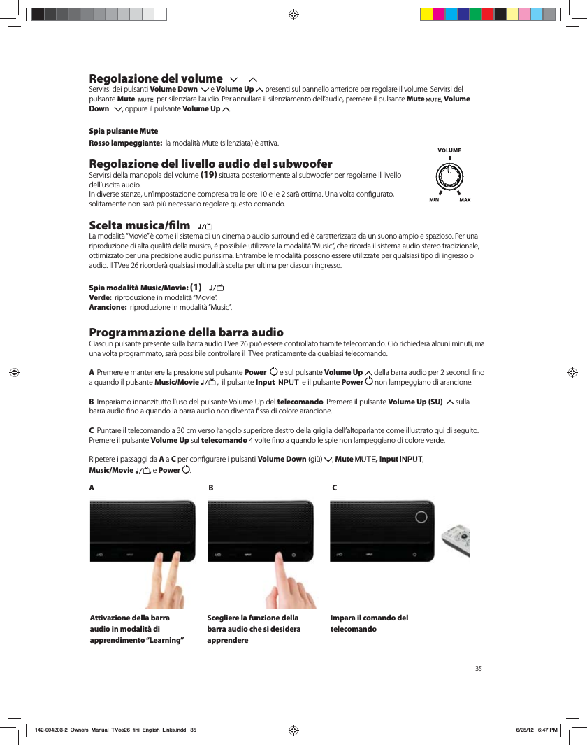 35Regolazione del volumeServirsi dei pulsanti Volume Down    e Volume Up  presenti sul pannello anteriore per regolare il volume. Servirsi del pulsante Mute   QFSTJMFO[JBSFMBVEJP1FSBOOVMMBSFJMTJMFO[JBNFOUPEFMMBVEJPQSFNFSFJMQVMTBOUFMute , Volume Down    , oppure il pulsante Volume Up  . Spia pulsante MuteRosso lampeggiante:  MBNPEBMJU&Euml;.VUFTJMFO[JBUB&Ograve;BUUJWBRegolazione del livello audio del subwooferServirsi della manopola del volume (19) situata posteriormente al subwoofer per regolarne il livello EFMMVTDJUBBVEJP*OEJWFSTFTUBO[FVOJNQPTUB[JPOFDPNQSFTBUSBMFPSFFMFTBS&Euml;PUUJNB6OBWPMUBDPOmHVSBUPTPMJUBNFOUFOPOTBS&Euml;QJ&aacute;OFDFTTBSJPSFHPMBSFRVFTUPDPNBOEPScelta musica/ﬁlm   -BNPEBMJU&Euml;i.PWJFw&Ograve;DPNFJMTJTUFNBEJVODJOFNBPBVEJPTVSSPVOEFE&Ograve;DBSBUUFSJ[[BUBEBVOTVPOPBNQJPFTQB[JPTP1FSVOBSJQSPEV[JPOFEJBMUBRVBMJU&Euml;EFMMBNVTJDB&Ograve;QPTTJCJMFVUJMJ[[BSFMBNPEBMJU&Euml;i.VTJDwDIFSJDPSEBJMTJTUFNBBVEJPTUFSFPUSBEJ[JPOBMFPUUJNJ[[BUPQFSVOBQSFDJTJPOFBVEJPQVSJTTJNB&amp;OUSBNCFMFNPEBMJU&Euml;QPTTPOPFTTFSFVUJMJ[[BUFQFSRVBMTJBTJUJQPEJJOHSFTTPPBVEJP*M57FFSJDPSEFS&Euml;RVBMTJBTJNPEBMJU&Euml;TDFMUBQFSVMUJNBQFSDJBTDVOJOHSFTTPSpia modalit&agrave; Music/Movie: (1)   Verde:  SJQSPEV[JPOFJONPEBMJU&Euml;i.PWJFwArancione:  SJQSPEV[JPOFJONPEBMJU&Euml;i.VTJDwProgrammazione della barra audio$JBTDVOQVMTBOUFQSFTFOUFTVMMBCBSSBBVEJP57FFQV&Ucirc;FTTFSFDPOUSPMMBUPUSBNJUFUFMFDPNBOEP$J&Ucirc;SJDIJFEFS&Euml;BMDVOJNJOVUJNBVOBWPMUBQSPHSBNNBUPTBS&Euml;QPTTJCJMFDPOUSPMMBSFJM57FFQSBUJDBNFOUFEBRVBMTJBTJUFMFDPNBOEP A Premere e mantenere la pressione sul pulsante Power    e sul pulsante Volume Up EFMMBCBSSBBVEJPQFSTFDPOEJmOPBRVBOEPJMQVMTBOUFMusic/Movie  ,  il pulsante Input    e il pulsante Power   non lampeggiano di arancione. B *NQBSJBNPJOOBO[JUVUUPMVTPEFMQVMTBOUF7PMVNF6QEFMtelecomando. Premere il pulsante Volume Up (SU)   sulla CBSSBBVEJPmOPBRVBOEPMBCBSSBBVEJPOPOEJWFOUBmTTBEJDPMPSFBSBODJPOFC 1VOUBSFJMUFMFDPNBOEPBDNWFSTPMBOHPMPTVQFSJPSFEFTUSPEFMMBHSJHMJBEFMMBMUPQBSMBOUFDPNFJMMVTUSBUPRVJEJTFHVJUPPremere il pulsante Volume Up sul telecomandoWPMUFmOPBRVBOEPMFTQJFOPOMBNQFHHJBOPEJDPMPSFWFSEF3JQFUFSFJQBTTBHHJEBA a CQFSDPOmHVSBSFJQVMTBOUJVolume DownHJ&aacute; , Mute , Input  ,  Music/Movie , e Power  . AB CAttivazione della barra audio in modalit&agrave; di apprendimento &ldquo;Learning&rdquo;Scegliere la funzione della barra audio che si desidera apprendere Impara il comando del telecomando142-004203-2_Owners_Manual_TVee26_fini_English_Links.indd   35 6/25/12   6:47 PM