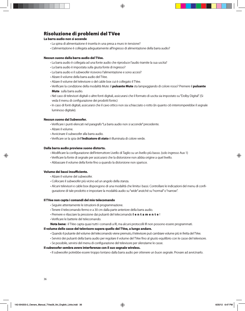 36Risoluzione di problemi del TVeeLa barra audio non si accende t-BTQJOBEJBMJNFOUB[JPOF&Ograve;JOTFSJUBJOVOBQSFTBBNVSPJOUFOTJPOF  t-BMJNFOUB[JPOF&Ograve;DPMMFHBUBBEFHVBUBNFOUFBMMJOHSFTTPEJBMJNFOUB[JPOFEFMMBCBSSBBVEJP Nessun suono dalla barra audio del TVee. t-BCBSSBBVEJP&Ograve;DPMMFHBUBBEVOBGPOUFBVEJPDIFSJQSPEVDFMBVEJPUSBNJUFMBTVBVTDJUB  t-BCBSSBBVEJP&Ograve;JNQPTUBUBTVMMBHJVTUBGPOUFEJJOHSFTTP  t-BCBSSBBVEJPFJMTVCXPPGFSSJDFWPOPMBMJNFOUB[JPOFFTPOPBDDFTJ  t"M[BSFJMWPMVNFEFMMBCBSSBBVEJPEFM57FF t"M[BSFJMWPMVNFEFMUFMFWJTPSFPEFMDBCMFCPYDVJ&Ograve;DPMMFHBUPJM57FF t7FSJmDBSFMBDPOEJ[JPOFEFMMBNPEBMJU&Euml;.VUFJMpulsante Mute TUBMBNQFHHJBOEPEJDPMPSFSPTTP 1SFNFSFJMpulsante Mute  sulla barra audio. t/FMDBTPEJUFMFWJTPSJEJHJUBMJPBMUSFGPOUJEJHJUBMJBTTJDVSBSTJDIFJMGPSNBUPEJVTDJUBTJBJNQPTUBUPTVi%PMCZ%JHJUBMw4JWFEBJMNFOVEJDPOmHVSB[JPOFEFJQSPEPUUJGPOUF t*ODBTPEJGPOUJEJHJUBMJBTTJDVSBSTJDIFJMDBWPPUUJDPOPOTJBTDIJBDDJBUPPSPUUPJORVBOUPDJ&Ucirc;JOUFSSPNQFSFCCFJMTFHOBMFMVNJOPTPEJHJUBMFNessun suono dal Subwoofer.  t7FSJmDBSFJQVOUJFMFODBUJOFMQBSBHSBGPi-BCBSSBBVEJPOPOTJBDDFOEFwQSFDFEFOUF t"M[BSFJMWPMVNF t"WWJDJOBSFJMTVCXPPGFSBMMBCBSSBBVEJP t7FSJmDBSFTFMBTQJBEFMMIndicatore di stato &Ograve;JMMVNJOBUBEJDPMPSFWFSEFDalla barra audio proviene suono distorto.  t.PEJmDBSFMBDPOmHVSB[JPOFEFMMJOUFSSVUUPSF-JWFMMPEJ5BHMJPTVVOMJWFMMPQJ&aacute;CBTTPTPMPJOHSFTTP"VY t7FSJmDBSFMBGPOUFEJTFHOBMFQFSBTTJDVSBSTJDIFMBEJTUPSTJPOFOPOBCCJBPSJHJOFBRVFMMJWFMMP t"CCBTTBSFJMWPMVNFEFMMBGPOUFmOPBRVBOEPMBEJTUPSTJPOFOPOTQBSJTDFVolume dei bassi insuciente.  t"M[BSFJMWPMVNFEFMTVCXPPGFS t$PMMPDBSFJMTVCXPPGFSQJ&aacute;WJDJOPBEVOBOHPMPEFMMBTUBO[B t"MDVOJUFMFWJTPSJFDBCMFCPYEJTQPOHPOPEJVOBNPEBMJU&Euml;DIFMJNJUBJCBTTJ$POUSPMMBSFMFJOEJDB[JPOJEFMNFOVEJDPOm-HVSB[JPOFEJUBMFQSPEPUUPFJNQPTUBSFMBNPEBMJU&Euml;BVEJPTViXJEFwBO[JDI&Iuml;TViOPSNBMwPiOBSSPXwIl TVee non capta i comandi del mio telecomando  t4FHVJSFBUUFOUBNFOUFMFJTUSV[JPOJEJQSPHSBNNB[JPOF t5FOFSFJMUFMFDPNBOEPGFSNPFBDNEBMMBQBSUFBOUFSJPSFEFMMBCBSSBBVEJP t1SFNFSFFSJMBTDJBSFMBQSFTTJPOFEBJQVMTBOUJEFMUFMFDPNBOEPlentamente!  t7FSJmDBSFMFCBUUFSJFEFMUFMFDPNBOEP Nota bene:  JM57FFDBQUBRVBTJUVUUJJDPNBOEJB*3NBBMDVOJQSPUPDPMMJ*3OPOQPTTPOPFTTFSFQSPHSBNNBUJIl volume delle casse del televisore supera quello del TVee, a lungo andare.  t2VBOEPJMQVMTBOUFEFMWPMVNFEFMUFMFDPNBOEPWJFOFQSFNVUPJMUFMFWJTPSFQV&Ucirc;DBNCJBSFWPMVNFQJ&aacute;JOGSFUUBEFM57FF t4FSWJSTJEFJQVMTBOUJEFMMBCBSSBBVEJPQFSSFHPMBSFJMWPMVNFEFM57FFmOPBMHJVTUPFRVJMJCSJPDPOMFDBTTFEFMUFMFWJTPSF t4FQPTTJCJMFTFSWJSTJEFMNFOVEJDPOmHVSB[JPOFEFMUFMFWJTPSFQFSTJMFO[JBSOFMFDBTTFIl subwoofer sembra avere interferenze con il suo segnale wireless.  t*MTVCXPPGFSQPUSFCCFFTTFSFUSPQQPMPOUBOPEBMMBCBSSBBVEJPQFSPUUFOFSFVOCVPOTFHOBMF1SPWBSFBEBWWJDJOBSMP142-004203-2_Owners_Manual_TVee26_fini_English_Links.indd   36 6/25/12   6:47 PM