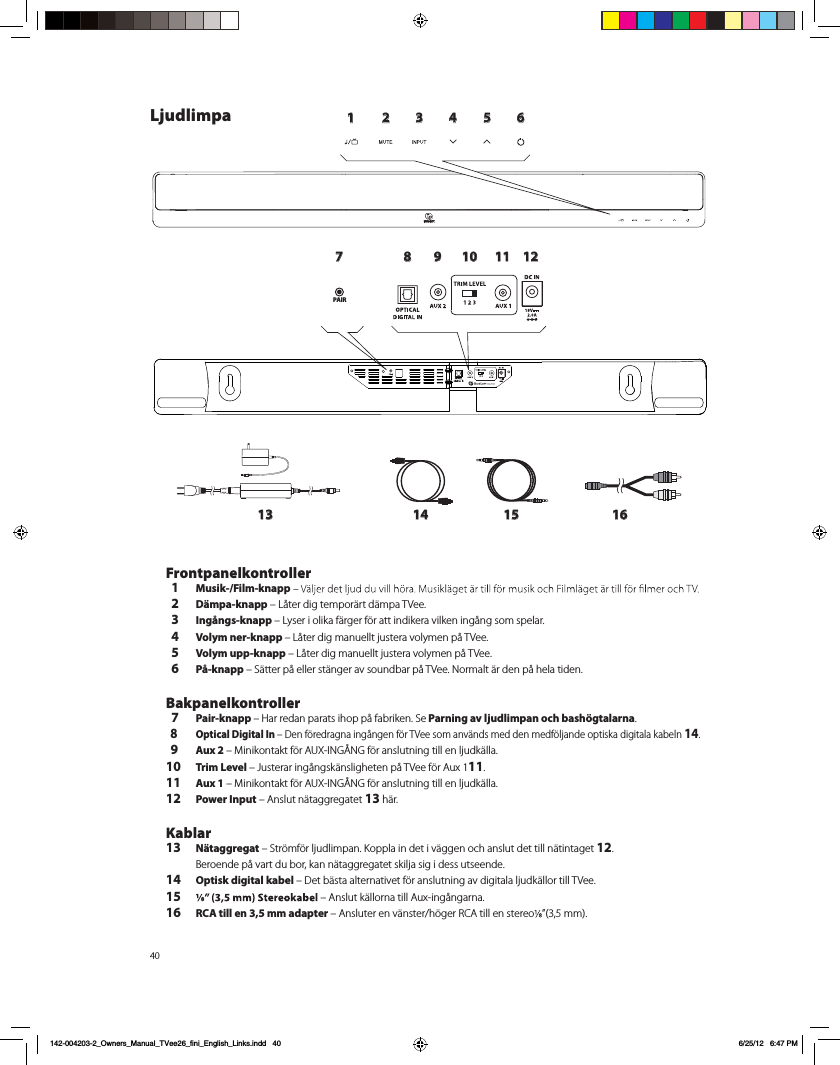 401 2 3 4 5 6789 10 11 1213 14 15 16PAIRLjudlimpa Frontpanelkontroller  1  Musik-/Film-knapp  2 D&auml;mpa-knapp &ndash; L&aring;ter dig tempor&auml;rt d&auml;mpa TVee.   3 Ing&aring;ngs-knapp &ndash; Lyser i olika f&auml;rger f&ouml;r att indikera vilken ing&aring;ng som spelar.  4 Volym ner-knapp &ndash; L&aring;ter dig manuellt justera volymen p&aring; TVee.   5 Volym upp-knapp &ndash; L&aring;ter dig manuellt justera volymen p&aring; TVee.  6 P&aring;-knapp &ndash; S&auml;tter p&aring; eller st&auml;nger av soundbar p&aring; TVee. Normalt &auml;r den p&aring; hela tiden. Bakpanelkontroller  7 Pair-knapp &ndash; Har redan parats ihop p&aring; fabriken. Se Parning av ljudlimpan och bash&ouml;gtalarna.  8 Optical Digital In &ndash; Den f&ouml;redragna ing&aring;ngen f&ouml;r TVee som anv&auml;nds med den medf&ouml;ljande optiska digitala kabeln 14.  9 Aux 2 &ndash; Minikontakt f&ouml;r AUX-ING&Aring;NG f&ouml;r anslutning till en ljudk&auml;lla.10 Trim Level &ndash; Justerar ing&aring;ngsk&auml;nsligheten p&aring; TVee f&ouml;r Aux 111.11 Aux 1 &ndash; Minikontakt f&ouml;r AUX-ING&Aring;NG f&ouml;r anslutning till en ljudk&auml;lla.12 Power Input &ndash; Anslut n&auml;taggregatet 13 h&auml;r. Kablar13 N&auml;taggregat &ndash; Str&ouml;mf&ouml;r ljudlimpan. Koppla in det i v&auml;ggen och anslut det till n&auml;tintaget 12.  Beroende p&aring; vart du bor, kan n&auml;taggregatet skilja sig i dess utseende. 14 Optisk digital kabel &ndash; Det b&auml;sta alternativet f&ouml;r anslutning av digitala ljudk&auml;llor till TVee.15   &ndash; Anslut k&auml;llorna till Aux-ing&aring;ngarna. 16 RCA till en 3,5 mm adapter &ndash; Ansluter en v&auml;nster/h&ouml;ger RCA till en stereo &rdquo;(3,5 mm).  142-004203-2_Owners_Manual_TVee26_fini_English_Links.indd   40 6/25/12   6:47 PM