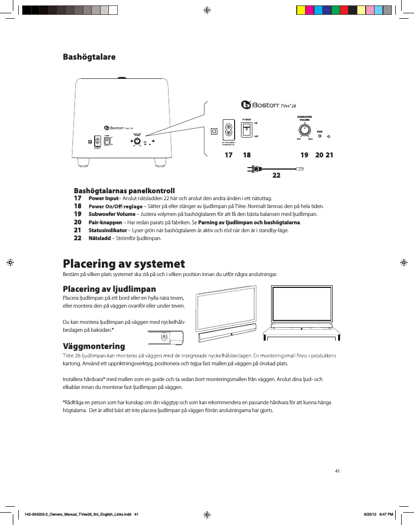 41SUBWOOFERVOLUMEPAIRSUBWOOFERVOLUMEPAIR17 18 19 20 2122Bash&ouml;gtalarnas panelkontroll17 Power Input&ndash; Anslut n&auml;tsladden 22 h&auml;r och anslut den andra &auml;nden i ett n&auml;tuttag. 18  &ndash; S&auml;tter p&aring; eller st&auml;nger av ljudlimpan p&aring; TVee. Normalt l&auml;mnas den p&aring; hela tiden.19 Subwoofer Volume &ndash; Justera volymen p&aring; bash&ouml;gtalaren f&ouml;r att f&aring; den b&auml;sta balansen med ljudlimpan.20 Pair-knappen &ndash; Har redan parats p&aring; fabriken. Se Parning av ljudlimpan och bash&ouml;gtalarna.21 Statusindikator &ndash; Lyser gr&ouml;n n&auml;r bash&ouml;gtalaren &auml;r aktiv och r&ouml;d n&auml;r den &auml;r i standby-l&auml;ge.22 N&auml;tsladd &ndash; Str&ouml;mf&ouml;r ljudlimpan.Placering av systemetBest&auml;m p&aring; vilken plats systemet ska st&aring; p&aring; och i vilken position innan du utf&ouml;r n&aring;gra anslutningar.  Placering av ljudlimpanPlacera ljudlimpan p&aring; ett bord eller en hylla n&auml;ra teven, eller montera den p&aring; v&auml;ggen ovanf&ouml;r eller under teven.  Du kan montera ljudlimpan p&aring; v&auml;ggen med nyckelh&aring;ls-beslagen p&aring; baksidan.*V&auml;ggmontering kartong. Anv&auml;nd ett uppriktningsverktyg, positionera och tejpa fast mallen p&aring; v&auml;ggen p&aring; &ouml;nskad plats. Installera h&aring;rdvara* med mallen som en guide och ta sedan bort monteringsmallen fr&aring;n v&auml;ggen. Anslut dina ljud- och  elkablar innan du monterar fast ljudlimpan p&aring; v&auml;ggen.  *R&aring;dfr&aring;ga en person som har kunskap om din v&auml;ggtyp och som kan rekommendera en passande h&aring;rdvara f&ouml;r att kunna h&auml;nga h&ouml;gtalarna.  Det &auml;r alltid b&auml;st att inte placera ljudlimpan p&aring; v&auml;ggen f&ouml;rr&auml;n anslutningarna har gjorts.Bash&ouml;gtalare142-004203-2_Owners_Manual_TVee26_fini_English_Links.indd   41 6/25/12   6:47 PM