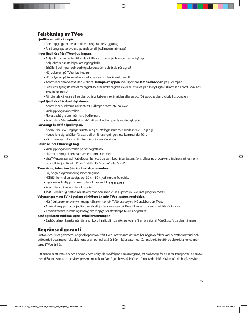 45Fels&ouml;kning av TVeeLjudlimpan s&auml;tts inte p&aring;. tSO&Ecirc;UBHHSFHBUFUBOTMVUFUUJMMFUUGVOHFSBOEFW&Ecirc;HHVUUBH  tSO&Ecirc;UBHHSFHBUFUPSEFOUMJHUBOTMVUFUUJMMMKVEMJNQBOTO&Ecirc;UJOUBH Inget ljud h&ouml;rs fr&aring;n TVee-ljudlimpan. tSMKVEMJNQBOBOTMVUFOUJMMFOMKVEL&Ecirc;MMBTPNTQFMBSMKVEHFOPNEFTTVUH&Igrave;OH  tSMKVEMJNQBOJOTU&Ecirc;MMEQ&Igrave;S&Ecirc;UUJOH&Igrave;OHTL&Ecirc;MMB  t&amp;SI&Igrave;MMFSMKVEMJNQBOPDICBTI&Uacute;HUBMBSFOTUS&Uacute;NPDI&Ecirc;SEFQ&Igrave;TMBHOB  t)&Uacute;KWPMZNFOQ&Igrave;57FFMKVEMJNQBO t)&Uacute;KWPMZNFOQ&Igrave;UFWFOFMMFSLBCFMCPYFOTPN57FF&Ecirc;SBOTMVUFOUJMM t,POUSPMMFSBE&Ecirc;NQBTUBUVTFOoCMJOLBSD&auml;mpa-knappenS&Uacute;E 5SZDLQ&Igrave;D&auml;mpa-knappen p&aring; ljudlimpan. t4FUJMMBUUVUH&Igrave;OHTGPSNBUFUG&Uacute;SEJHJUBM57FMMFSBOESBEJHJUBMBL&Ecirc;MMPS&Ecirc;SJOTU&Ecirc;MMEBQ&Igrave;i%PMCZ%JHJUBMw)&Ecirc;OWJTBUJMMQSPEVLUL&Ecirc;MMBOTJOTU&Ecirc;MMOJOHTNFOZ t'&Uacute;SEJHJUBMBL&Ecirc;MMPSTFUJMMBUUEFOPQUJTLBLBCFMOJOUF&Ecirc;SWSJEFOFMMFSUSBTJH%&Igrave;TUPQQBTEFOEJHJUBMBMKVTTJHOBMFOInget ljud h&ouml;rs fr&aring;n bash&ouml;gtalaren.  t,POUSPMMFSBQVOLUFSOBJBWTOJUUFUi-KVEMJNQBOT&Ecirc;UUTJOUFQ&Igrave;wPWBO t7SJEVQQWPMZNLPOUSPMMFO t'MZUUBCBTI&Uacute;HUBMBSFOO&Ecirc;SNBSFMKVEMJNQBO t,POUSPMMFSBStatusindikatorn f&ouml;r att se till att lampan lyser stadigt gr&ouml;n.F&ouml;rvr&auml;ngt ljud fr&aring;n ljudlimpan.  tOESB5SJN-FWFMSFHMBHFUTJOTU&Ecirc;MMOJOHUJMMFUUM&Ecirc;HSFOVNNFS&amp;OEBTU"VYJOH&Igrave;OH t,POUSPMMFSBTJHOBML&Ecirc;MMBOG&Uacute;SBUUTFUJMMBUUG&Uacute;SWS&Ecirc;OHOJOHFOJOUFLPNNFSE&Ecirc;SJGS&Igrave;O t4&Ecirc;OLWPMZNFOQ&Igrave;L&Ecirc;MMBOUJMMTG&Uacute;SWS&Ecirc;OHOJOHFOG&Uacute;STWJOOFSBasen &auml;r inte tillr&auml;ckligt h&ouml;g.  t7SJEVQQWPMZNLPOUSPMMFOQ&Igrave;CBTI&Uacute;HUBMBSFO t1MBDFSBCBTI&Uacute;HUBMBSFOO&Ecirc;SNBSFFUUI&Uacute;SOJSVNNFU t7JTB57BQQBSBUFSPDILBCFMCPYBSIBSFUUM&Ecirc;HFTPNCFHS&Ecirc;OTBSCBTFO,POUSPMMFSBBUUQSPEVLUFOTMKVEJOTU&Ecirc;MMOJOHTNFOZPDITU&Ecirc;MMJOMKVEM&Ecirc;HFUUJMMiCSFEwJTU&Ecirc;MMFUG&Uacute;SiOPSNBMwFMMFSiTNBMwTVee l&auml;r sig inte mina &auml;rrkontrollskommandon.  t'&Uacute;MKOPHBQSPHSBNNFSJOHTBOWJTOJOHBSOB t)&Igrave;MMʵ&Ecirc;SSLPOUSPMMFOTUBEJHUPDIDNGS&Igrave;OMKVEMJNQBOTGSBNTJEB t5SZDLOFSPDITM&Ecirc;QQʵ&Ecirc;SSLPOUSPMMFOTLOBQQBSl&aring;ngsamt!  t,POUSPMMFSBʵ&Ecirc;SSLPOUSPMMFOTCBUUFSJFS Obs!  57FFM&Ecirc;STJHO&Ecirc;TUBOBMMB*3LPNNBOEPONFOWJTTB*3QSPUPLPMMLBOJOUFQSPHSBNNFSBTVolymen p&aring; mina TV-h&ouml;gtalare blir h&ouml;gre &auml;n mitt TVee-system med tiden.  t/&Ecirc;Sʵ&Ecirc;SSLPOUSPMMFOTWPMZNLOBQQI&Igrave;MMTOFSLBOEJO57&Ecirc;OESBWPMZNOJW&Igrave;TOBCCBSF&Ecirc;O57FF  t"OW&Ecirc;OELOBQQBSOBQ&Igrave;MKVEMJNQBOG&Uacute;SBUUKVTUFSBWPMZNFOQ&Igrave;57FFUJMMLPSSFLUCBMBOTNFE57I&Uacute;HUBMBSOB  t"OW&Ecirc;OEUFWFOTJOTU&Ecirc;MMOJOHTNFOZPNN&Uacute;KMJHUG&Uacute;SBUUE&Ecirc;NQBUFWFOTI&Uacute;HUBMBSFBash&ouml;gtalaren tr&aring;dl&ouml;sa signal erh&aring;ller st&ouml;rningar.  t#BTI&Uacute;HUBMBSFOLBOTLFTU&Igrave;SG&Uacute;SM&Igrave;OHUCPSUGS&Igrave;OMKVEMJNQBOG&Uacute;SBUULVOOBG&Igrave;FOCSBTJHOBM'&Uacute;ST&Uacute;LBUUnZUUBEFOO&Ecirc;SNBSFBegr&auml;nsad garanti#PTUPO"DPVTUJDTHBSBOUFSBSPSJHJOBML&Uacute;QBSFOBWW&Igrave;SU57FFTZTUFNJOUFEFUJOUFIBSO&Igrave;HSBEFGFLUFSWBECFUS&Ecirc;&otilde;BSNBUFSJBMPDIutf&ouml;rande i dess mekaniska delar under en period p&aring; 5 &aring;r fr&aring;n ink&ouml;psdatumet.  Garantiperioden f&ouml;r de elektriska komponen-terna i TVee &auml;r 1 &aring;r.Ditt ansvar &auml;r att installera och anv&auml;nda dem enligt de medf&ouml;ljande anvisningarna, att ombes&ouml;rja f&ouml;r en s&auml;ker transport till en aukto-riserad Boston Acoustics-servicerepresentant, och att framl&auml;gga bevis p&aring; ink&ouml;pet i form av ditt ink&ouml;pskvitto n&auml;r du beg&auml;r service.142-004203-2_Owners_Manual_TVee26_fini_English_Links.indd   45 6/25/12   6:47 PM