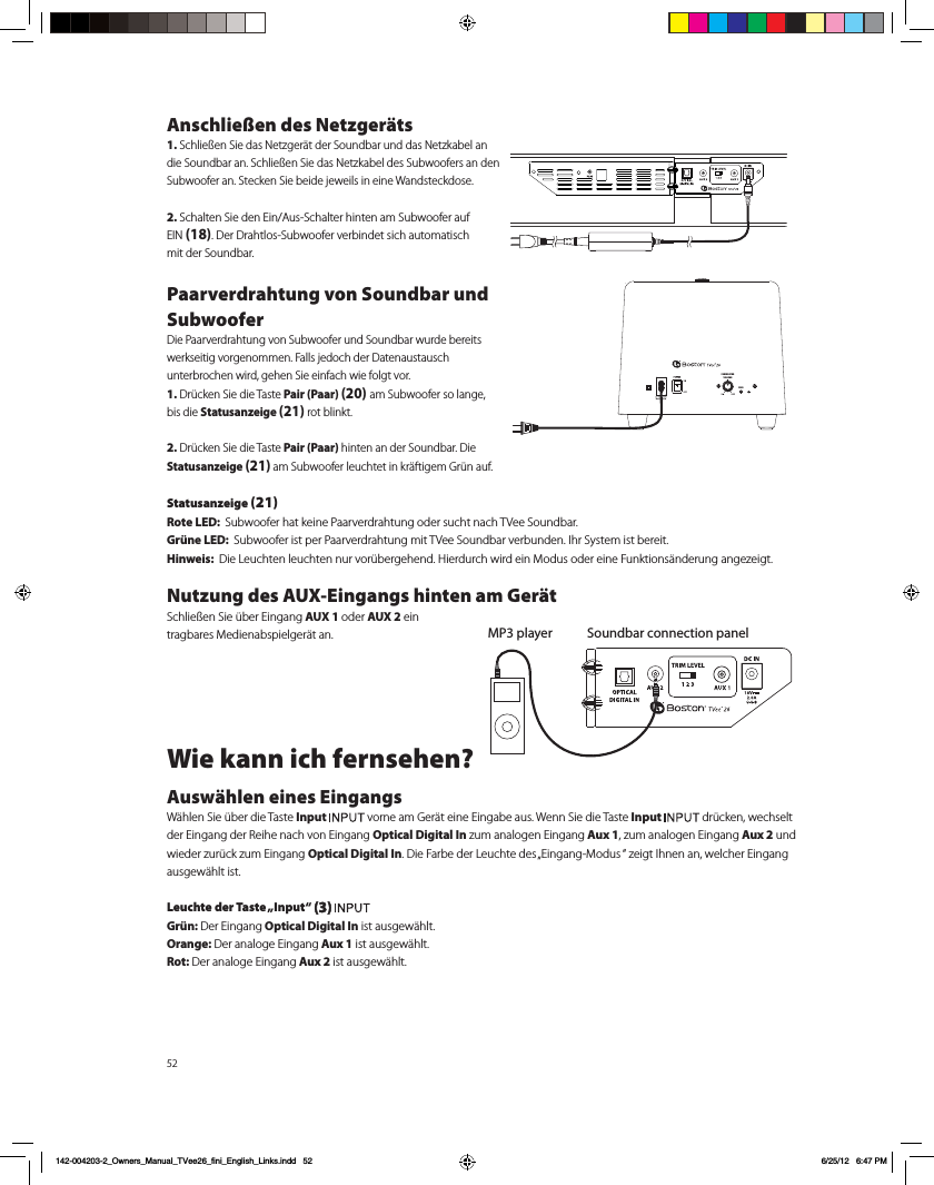52Anschlie&szlig;en des Netzger&auml;ts1. Schlie&szlig;en Sie das Netzger&auml;t der Soundbar und das Netzkabel an die Soundbar an. Schlie&szlig;en Sie das Netzkabel des Subwoofers an den Subwoofer an. Stecken Sie beide jeweils in eine Wandsteckdose.2. Schalten Sie den Ein/Aus-Schalter hinten am Subwoofer auf  EIN (18). Der Drahtlos-Subwoofer verbindet sich automatisch  mit der Soundbar.Paarverdrahtung von Soundbar und SubwooferDie Paarverdrahtung von Subwoofer und Soundbar wurde bereits werkseitig vorgenommen. Falls jedoch der Datenaustausch  unterbrochen wird, gehen Sie einfach wie folgt vor.1. Dr&uuml;cken Sie die Taste Pair (Paar) (20) am Subwoofer so lange,  bis die Statusanzeige (21) rot blinkt.2. Dr&uuml;cken Sie die Taste Pair (Paar) hinten an der Soundbar. Die  Statusanzeige (21) am Subwoofer leuchtet in kr&auml;ftigem Gr&uuml;n auf.Statusanzeige (21)Rote LED:  Subwoofer hat keine Paarverdrahtung oder sucht nach TVee Soundbar.Gr&uuml;ne LED:  Subwoofer ist per Paarverdrahtung mit TVee Soundbar verbunden. Ihr System ist bereit.Hinweis:  Die Leuchten leuchten nur vor&uuml;bergehend. Hierdurch wird ein Modus oder eine Funktions&auml;nderung angezeigt.Nutzung des AUX-Eingangs hinten am Ger&auml;t  Schlie&szlig;en Sie &uuml;ber Eingang AUX 1 oder AUX 2 ein  tragbares Medienabspielger&auml;t an. Wie kann ich fernsehen?Ausw&auml;hlen eines EingangsW&auml;hlen Sie &uuml;ber die Taste Input   vorne am Ger&auml;t eine Eingabe aus. Wenn Sie die Taste Input   dr&uuml;cken, wechselt der Eingang der Reihe nach von Eingang Optical Digital In zum analogen Eingang Aux 1, zum analogen Eingang Aux 2 und wieder zur&uuml;ck zum Eingang Optical Digital In. Die Farbe der Leuchte des &bdquo;Eingang-Modus &ldquo; zeigt Ihnen an, welcher Eingang ausgew&auml;hlt ist.Leuchte der Taste &bdquo;Input&ldquo; (3) Gr&uuml;n: Der Eingang Optical Digital In ist ausgew&auml;hlt.Orange: Der analoge Eingang Aux 1 ist ausgew&auml;hlt.Rot: Der analoge Eingang Aux 2 ist ausgew&auml;hlt.  Soundbar connection panelMP3 playerPAIRSUBWOOFERVOLUMEPAIR142-004203-2_Owners_Manual_TVee26_fini_English_Links.indd   52 6/25/12   6:47 PM