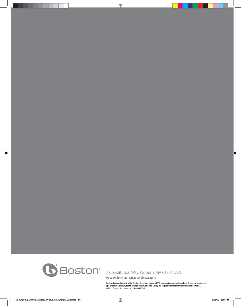 56 $POTUJUVUJPO8BZ8PCVSO."64"www.bostonacoustics.comBoston, Boston Acoustics, the Boston Acoustics logo, and TVee are registered trademarks of Boston Acoustics, Inc. Specications are subject to change without notice. Dolby is a registered trademark of Dolby Laboratories. &copy; 2012 Boston Acoustics, Inc. 142-004203-2142-004203-2_Owners_Manual_TVee26_fini_English_Links.indd   56 6/25/12   6:47 PM