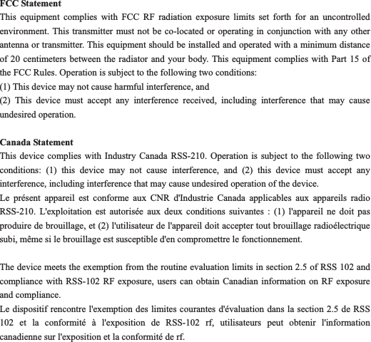 FCC Statement This equipment complies with FCC RF radiation exposure limits set forth for an uncontrolled environment. This transmitter must not be co-located or operating in conjunction with any other antenna or transmitter. This equipment should be installed and operated with a minimum distance of 20 centimeters between the radiator and your body. This equipment complies with Part 15 of the FCC Rules. Operation is subject to the following two conditions:       (1) This device may not cause harmful interference, and       (2) This device must accept any interference received, including interference that may cause undesired operation.   Canada Statement   This device complies with Industry Canada RSS-210. Operation is subject to the following two conditions: (1) this device may not cause interference, and (2) this device must accept any interference, including interference that may cause undesired operation of the device.     Le pr&eacute;sent appareil est conforme aux CNR d'Industrie Canada applicables aux appareils radio RSS-210. L'exploitation est autoris&eacute;e aux deux conditions suivantes : (1) l'appareil ne doit pas produire de brouillage, et (2) l'utilisateur de l'appareil doit accepter tout brouillage radio&eacute;lectrique subi, m&ecirc;me si le brouillage est susceptible d'en compromettre le fonctionnement. The device meets the exemption from the routine evaluation limits in section 2.5 of RSS 102 and compliance with RSS-102 RF exposure, users can obtain Canadian information on RF exposure and compliance.     Le dispositif rencontre l'exemption des limites courantes d'&eacute;valuation dans la section 2.5 de RSS 102 et la conformit&eacute; &agrave; l'exposition de RSS-102 rf, utilisateurs peut obtenir l'information canadienne sur l'exposition et la conformit&eacute; de rf. 