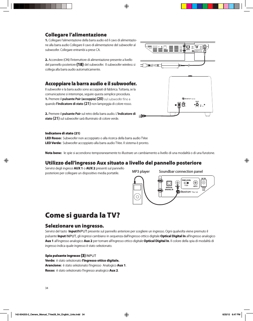 34Collegare l&rsquo;alimentazione1. Collegare l&rsquo;alimentazione della barra audio ed il cavo di alimentazio-ne alla barra audio Collegare il cavo di alimentazione del subwoofer al subwoofer. Collegare entrambi a prese CA.2. Accendere (ON) l&rsquo;interruttore di alimentazione presente a livello del pannello posteriore (18) del subwoofer.  Il subwoofer wireless si collega alla barra audio automaticamente. Accoppiare la barra audio e il subwoofer.Il subwoofer e la barra audio sono accoppiati di fabbrica. Tuttavia, se la comunicazione si interrompe, seguire questa semplice procedura.1. Premere il pulsante Pair (accoppia) (20)quando l&rsquo;Indicatore di stato (21) non lampeggia di colore rosso.2. Premere il pulsante Pair sul retro della barra audio. L&rsquo;Indicatore di stato (21) sul subwoofer sar&agrave; illuminato di colore verde.Indicatore di stato (21)LED Rosso:  Subwoofer non accoppiato o alla ricerca della barra audio TVeeLED Verde:  Subwoofer accoppiato alla barra audio TVee. Il sistema &egrave; pronto.Nota bene:   le spie si accendono temporaneamente to illustrare un cambiamento a livello di una modalit&agrave; o di una funzione.Utilizzo dell&rsquo;ingresso Aux situato a livello del pannello posteriore   Servirsi degli ingressi AUX 1 o AUX 2 presenti sul pannello posteriore per collegare un dispositivo media portatile. Come si guarda la TV?Selezionare un ingresso.Servirsi del tasto  Input  presente sul pannello anteriore per scegliere un ingresso. Ogni qualvolta viene premuto il pulsante Input , gli ingressi cambiano in sequenza dall&rsquo;ingresso ottico digitale Optical Digital In all&rsquo;ingresso analogico Aux 1 all&rsquo;ingresso analogico Aux 2 per tornare all&rsquo;ingresso ottico digitale Optical Digital In. Il colore della spia di modalit&agrave; di ingresso indica quale ingresso &egrave; stato selezionato. Spia pulsante ingresso (3) Verde:  &egrave; stato selezionato l&rsquo;ingresso ottico digitale.Arancione:  &egrave; stato selezionato l&rsquo;ingresso  Analogico Aux 1. Rosso:  &egrave; stato selezionato l&rsquo;ingresso analogico Aux 2.  Soundbar connection panelMP3 playerPAIRSUBWOOFERVOLUMEPAIR142-004203-2_Owners_Manual_TVee26_fini_English_Links.indd   34 6/25/12   6:47 PM