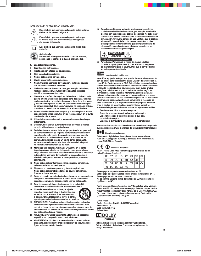 11INSTRUCCIONES DE SEGURIDAD IMPORTANTES&rsquo;AT CZ FI  IS LT PT SE FR BE DK DE IE MT SK CH  IT EE GR LV NL SI TR LU CY HU PL ES GB NOFabricado bajo licencia otorgada por Dolby Laboratories.Dolby y el s&iacute;mbolo de la doble D son marcas registradas de Dolby Laboratories.23.   Cuando no est&aacute; en uso y durante un desplazamiento, tenga cuidado con el cable de alimentaci&oacute;n, por ejemplo, ate el cable el&eacute;ctrico con una sujeci&oacute;n de cable o algo similar. No debe tener bordes filosos y cosas parecidas pues podr&iacute;an raspar el cable de alimentaci&oacute;n. Al volver a ponerlo en uso, verifique que el cable de alimentaci&oacute;n no est&eacute; da&ntilde;ado. Si se detectan da&ntilde;os, por favor pida al personal de mantenimiento que reemplace el cable de alimentaci&oacute;n especificado por el fabricante o que tenga las mismas caracter&iacute;sticas que el original.  24.   Advertencia: Para reducir el riesgo de choque el&eacute;ctrico, no retire la tapa (o parte trasera) pues adentro no hay piezas de mantenimiento para el usuario. Deje que el servicio t&eacute;cnico lo realice personal calificado.   Usuarios estadounidenses:Nota: Este equipo ha sido probado y se ha determinado que cumple con los l&iacute;mites para un dispositivo digital Clase B, de acuerdo con la parte 15 del Reglamento de la FCC. Estos l&iacute;mites est&aacute;n destinados a ofrecer protecci&oacute;n razonable contra la interferencia perjudicial en una instalaci&oacute;n residencial. Este equipo genera, usa y puede irradiar energ&iacute;a de radiofrecuencia y, si no se instala y utiliza seg&uacute;n las instrucciones, puede ocasionar interferencia perjudicial para las radiocomunicaciones. Sin embargo, no hay garant&iacute;a de que no se produzca interferencia en una instalaci&oacute;n en particular. Si este equipo efectivamente ocasiona interferencia perjudicial a la recepci&oacute;n de radio o televisi&oacute;n, lo que se puede determinar apagando y encendi-endo el equipo, se recomienda al usuario intentar corregir la interferencia implementando una o m&aacute;s de las siguientes medidas:Reorientar o reubicar la antena receptora.Aumentar la separaci&oacute;n entre el equipo y el receptor.Conectar el equipo a un circuito distinto al que est&aacute; conectado el receptor.Consultar al distribuidor o a un t&eacute;cnico de radio/televisi&oacute;n.Precauci&oacute;n: Los cambios o modificaciones que se realicen al receptor sin autorizaci&oacute;n podr&iacute;an anular la autoridad del usuario para utilizar el equipo. Usuarios canadienses:Este aparato digital clase B cumple con la norma canadiense ICES-003. Cet appareil num&eacute;rique de classe B est conforme &aacute; la norme NMB-003 du Canada.  Usuarios europeos:RLAN - Radio Local Area Network Equipment (Equipo de red radioel&eacute;ctrica de &aacute;rea local)Este equipo solo puede usarse en interiores en FR.Este equipo s&oacute;lo puede usarse en sus propias instalaciones en IT.Este equipo es s&oacute;lo para uso privado en LU.No se permite utilizarlo dentro de un radio de 20km del centro de Ny-&Aring;lesund en NO.Por la presente, Boston Acoustics, Inc. 7 Constitution Way, Woburn, MA 01801 EE.UU., declara que este equipo TVee 26 cumple con los requerimientos esenciales y otras normas de la Directiva 1999/5/EC.  Se puede obtener una copia de la Declaraci&oacute;n de Conformidad (Declaration of Conformity, DOC) de:Oliver KrieteBoston Acoustics, Divisi&oacute;n de D&amp;M Europe B.V.Beemdstraat 115653 MA EindhovenPa&iacute;ses BajosPRECAUCI&Oacute;NRIESGO DE CHOQUE EL&Eacute;CTRICO &ndash; NO ABRIR0E8B)A8B@D43427>24;42CA8@D4=4?0B>DEA8AEste s&iacute;mbolo que aparece en el aparato indica peligros derivados de voltajes peligrosos.Este s&iacute;mbolo que aparece en el aparato indica que el usuario debe leer todos los avisos de seguridad del manual del usuario.Este s&iacute;mbolo que aparece en el aparato indica doble aislaci&oacute;n.&iexcl;Advertencia!Para reducir el riesgo de incendio o choque el&eacute;ctrico, no exponga el aparato a la lluvia o a la humedad.1.  Lea estas instrucciones.2.   Guarde estas instrucciones.3. Preste atenci&oacute;n a todas las advertencias.4.   Siga todas las instrucciones.5.   No use este aparato cerca de agua.6.   Limpie &uacute;nicamente con un pa&ntilde;o seco.7.   No obstruya las aberturas de ventilaci&oacute;n.  Instale de acuerdo con las instrucciones del fabricante.  8.   No instale cerca de fuentes de calor, por ejemplo, radiadores, rejillas de calefacci&oacute;n, estufas u otros aparatos (incluidos amplificadores) que emitan calor.9.   No anule el prop&oacute;sito de seguridad del enchufe polarizado o de puesta a tierra. Un enchufe polarizado tiene dos patas, una m&aacute;s ancha que la otra. Un enchufe de puesta a tierra tiene dos patas y una tercera de puesta a tierra. La pata ancha o la tercera pata es para su seguridad. Si el enchufe provisto no encaja en el toma, consulte a un electricista para reemplazar el toma obsoleto.10.   Proteja el cable de alimentaci&oacute;n para que no se lo pise ni apriete, especialmente en los enchufes, en los recept&aacute;culos, y en el punto donde salen del aparato.11.   Utilice &uacute;nicamente aditamentos o accesorios especificados por el fabricante.12.   Desenchufe el aparato durante tormentas el&eacute;ctricas o cuando no se lo utilice durante per&iacute;odos largos.13.   Toda la asistencia t&eacute;cnica debe ser proporcionada por personal de servicio calificado. Se requiere asistencia t&eacute;cnica cuando el aparato se ha deteriorado de cualquier manera; por ejemplo: se ha da&ntilde;ado el cable de alimentaci&oacute;n o el enchufe, se ha derramado un l&iacute;quido o ca&iacute;do un objeto dentro del aparato, se ha expuesto el aparato a la lluvia o la humedad, el aparato no funciona normalmente o se ha ca&iacute;do.14.   Mantenga una distancia m&iacute;nima de 2&rdquo; (50mm) en el frente, la parte posterior y los lados del aparato, para que el mismo tenga suficiente ventilaci&oacute;n. No se debe obstaculizar la ventilaci&oacute;n cubriendo las aberturas de ventilaci&oacute;n ni colocando sobre o alrededor del aparato elementos como peri&oacute;dicos, manteles, cortinas, etc.15.   No se deben colocar fuentes de llama expuesta, por ejemplo, velas encendidas, sobre el aparato.16.   El aparato no se debe exponer a goteos ni salpicaduras. No se deben colocar objetos llenos de l&iacute;quido, por ejemplo, floreros, sobre el aparato.17.   Tanto el conector de entrada de alimentaci&oacute;n de la parte posterior del aparato como el enchufe de la pared deben permanecer accesibles, para poder desconectar la energ&iacute;a del aparato.18.   Para desconectar totalmente el aparato de la red de CA, desconecte el cable el&eacute;ctrico del tomacorriente de CA.19.   Use solamente el carrito, la base, el tr&iacute;pode, soporte o mesa que indica  el fabricante o que se vende con el aparato. Si se usa un carrito o estante, tenga precauci&oacute;n al mover el carrito/aparato para evitar lesiones causadas por vuelcos.20.   PRECAUCI&Oacute;N: Estas instrucciones t&eacute;cnicas est&aacute;n destinadas exclusivamente a personal de mantenimiento calificado. Para reducir el riesgo de choque el&eacute;ctrico, no realice ninguna tarea de mantenimiento no incluida en las instrucciones operativas a menos que est&eacute; calificado para hacerlo. 21.   ADVERTENCIA: Utilice &uacute;nicamente aditamentos o accesorios especificados o proporcionados por el fabricante.22.   ADVERTENCIA: Por favor, antes de instalar o hacer funcionar el aparato, consulte la informaci&oacute;n el&eacute;ctrica y de seguridad que figura en la caja exterior inferior.    142-004203-2_Owners_Manual_TVee26_fini_English_Links.indd   11 6/25/12   6:47 PM