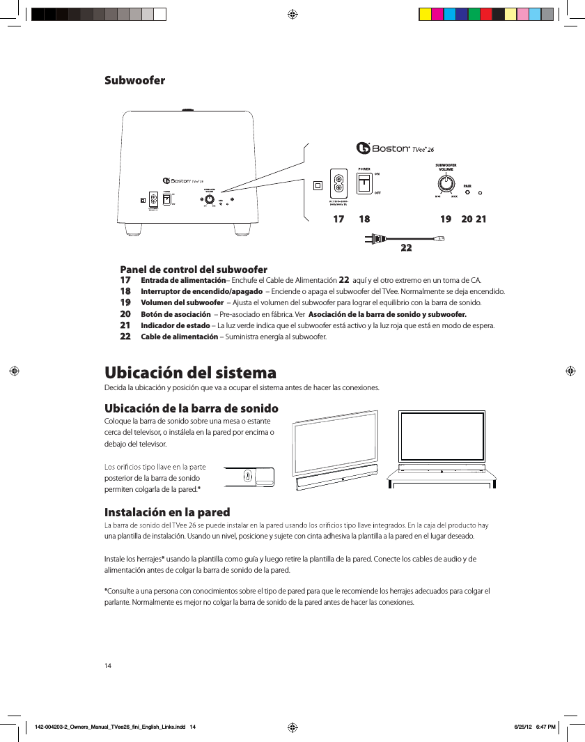 14SUBWOOFERVOLUMEPAIRSUBWOOFERVOLUMEPAIR17 18 19 20 2122Panel de control del subwoofer17 Entrada de alimentaci&oacute;n&ndash; Enchufe el Cable de Alimentaci&oacute;n 22  aqu&iacute; y el otro extremo en un toma de CA. 18 Interruptor de encendido/apagado  &ndash; Enciende o apaga el subwoofer del TVee. Normalmente se deja encendido.19 Volumen del subwoofer  &ndash; Ajusta el volumen del subwoofer para lograr el equilibrio con la barra de sonido.20  Bot&oacute;n de asociaci&oacute;n  &ndash; Pre-asociado en f&aacute;brica. Ver  Asociaci&oacute;n de la barra de sonido y subwoofer.21 Indicador de estado &ndash; La luz verde indica que el subwoofer est&aacute; activo y la luz roja que est&aacute; en modo de espera.22 Cable de alimentaci&oacute;n &ndash; Suministra energ&iacute;a al subwoofer.Ubicaci&oacute;n del sistemaDecida la ubicaci&oacute;n y posici&oacute;n que va a ocupar el sistema antes de hacer las conexiones.  Ubicaci&oacute;n de la barra de sonidoColoque la barra de sonido sobre una mesa o estante cerca del televisor, o inst&aacute;lela en la pared por encima o debajo del televisor. posterior de la barra de sonido  permiten colgarla de la pared.*Instalaci&oacute;n en la pared una plantilla de instalaci&oacute;n. Usando un nivel, posicione y sujete con cinta adhesiva la plantilla a la pared en el lugar deseado. Instale los herrajes* usando la plantilla como gu&iacute;a y luego retire la plantilla de la pared. Conecte los cables de audio y de alimentaci&oacute;n antes de colgar la barra de sonido de la pared. *Consulte a una persona con conocimientos sobre el tipo de pared para que le recomiende los herrajes adecuados para colgar el parlante. Normalmente es mejor no colgar la barra de sonido de la pared antes de hacer las conexiones.Subwoofer142-004203-2_Owners_Manual_TVee26_fini_English_Links.indd   14 6/25/12   6:47 PM