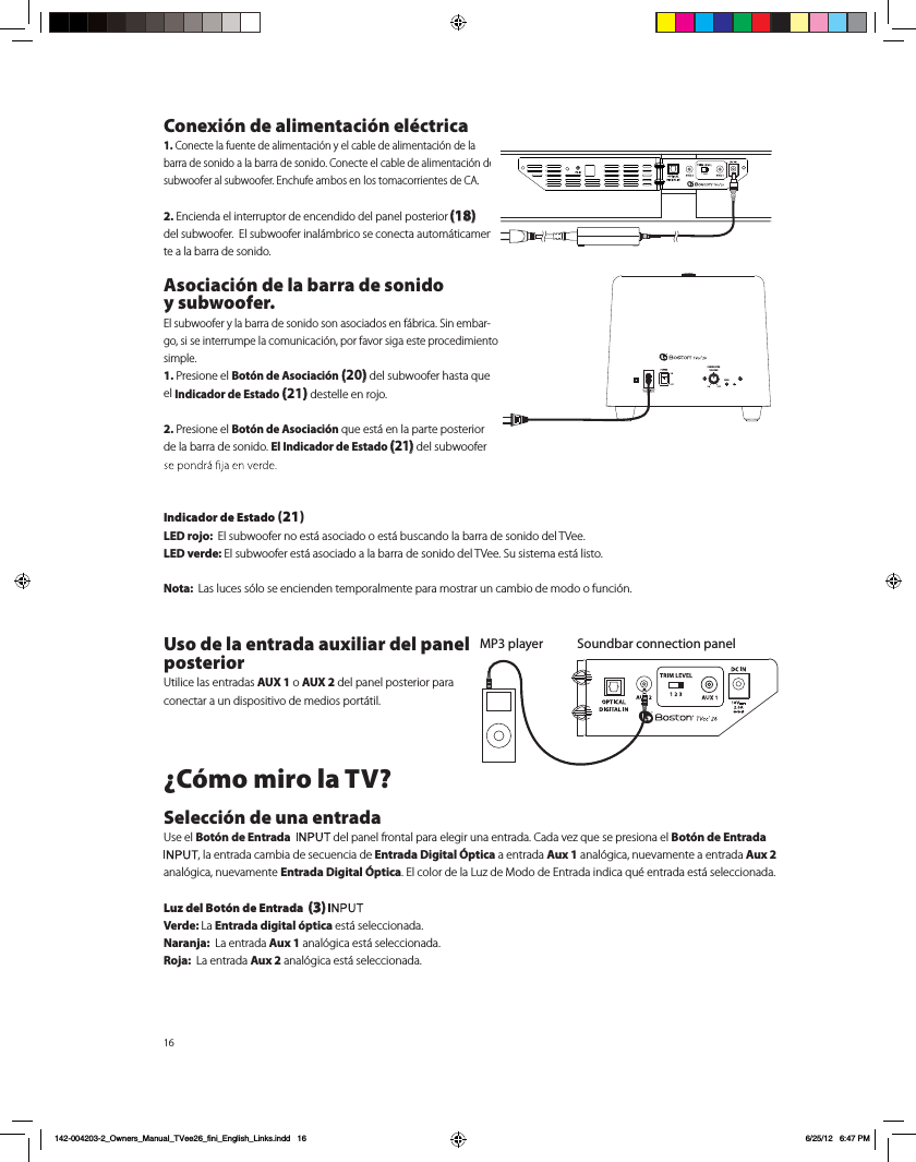 16Conexi&oacute;n de alimentaci&oacute;n el&eacute;ctrica1. Conecte la fuente de alimentaci&oacute;n y el cable de alimentaci&oacute;n de la barra de sonido a la barra de sonido. Conecte el cable de alimentaci&oacute;n del subwoofer al subwoofer. Enchufe ambos en los tomacorrientes de CA. 2. Encienda el interruptor de encendido del panel posterior (18)   del subwoofer.  El subwoofer inal&aacute;mbrico se conecta autom&aacute;ticamen-te a la barra de sonido. Asociaci&oacute;n de la barra de sonido  y subwoofer.El subwoofer y la barra de sonido son asociados en f&aacute;brica. Sin embar-go, si se interrumpe la comunicaci&oacute;n, por favor siga este procedimiento simple.1. Presione el Bot&oacute;n de Asociaci&oacute;n (20) del subwoofer hasta que el Indicador de Estado (21) destelle en rojo. 2. Presione el Bot&oacute;n de Asociaci&oacute;n que est&aacute; en la parte posterior de la barra de sonido. El Indicador de Estado (21) del subwoofer Indicador de Estado (21)LED rojo:  El subwoofer no est&aacute; asociado o est&aacute; buscando la barra de sonido del TVee.LED verde: El subwoofer est&aacute; asociado a la barra de sonido del TVee. Su sistema est&aacute; listo.Nota:  Las luces s&oacute;lo se encienden temporalmente para mostrar un cambio de modo o funci&oacute;n.Uso de la entrada auxiliar del panel posterior  Utilice las entradas AUX 1 o AUX 2 del panel posterior para conectar a un dispositivo de medios port&aacute;til. &iquest;C&oacute;mo miro la TV?Selecci&oacute;n de una entradaUse el Bot&oacute;n de Entrada    del panel frontal para elegir una entrada. Cada vez que se presiona el Bot&oacute;n de Entrada , la entrada cambia de secuencia de Entrada Digital &Oacute;ptica a entrada Aux 1 anal&oacute;gica, nuevamente a entrada Aux 2 anal&oacute;gica, nuevamente Entrada Digital &Oacute;ptica. El color de la Luz de Modo de Entrada indica qu&eacute; entrada est&aacute; seleccionada.  Luz del Bot&oacute;n de Entrada  (3) Verde: La Entrada digital &oacute;ptica est&aacute; seleccionada.Naranja:  La entrada Aux 1 anal&oacute;gica est&aacute; seleccionada.Roja:  La entrada Aux 2 anal&oacute;gica est&aacute; seleccionada. Soundbar connection panelMP3 playerPAIRSUBWOOFERVOLUMEPAIR142-004203-2_Owners_Manual_TVee26_fini_English_Links.indd   16 6/25/12   6:47 PM