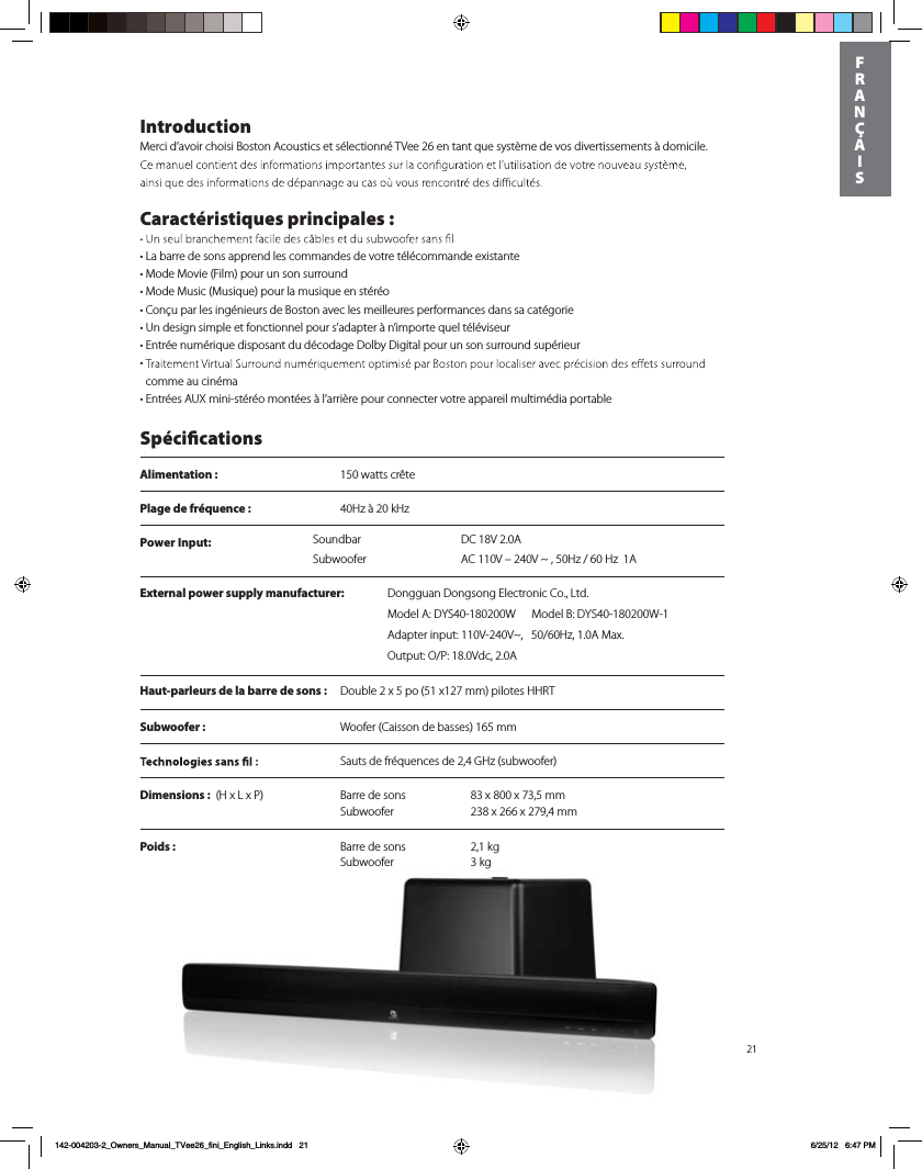 Power Input:  DC 18V 2.0ASoundbarSubwoofer AC 110V &ndash; 240V ~ , 50Hz / 60 Hz  1A21IntroductionMerci d&rsquo;avoir choisi Boston Acoustics et s&eacute;lectionn&eacute; TVee 26 en tant que syst&egrave;me de vos divertissements &agrave; domicile.   Caract&eacute;ristiques principales :t-BCBrre de sons apprend les commandes de votre t&eacute;l&eacute;commande existantetMode Movie (Film) pour un son surroundtMode Music (Musique) pour la musique en st&eacute;r&eacute;otCon&ccedil;u par les ing&eacute;nieurs de Boston avec les meilleures performances dans sa cat&eacute;gorie t6OEFTJgn simple et fonctionnel pour s&rsquo;adapter &agrave; n&rsquo;importe quel t&eacute;l&eacute;viseur t&amp;OUr&eacute;e num&eacute;rique disposant du d&eacute;codage Dolby Digital pour un son surround sup&eacute;rieur t comme au cin&eacute;mat&amp;OUr&eacute;es A69NJOJTt&eacute;r&eacute;o mont&eacute;es &agrave; l&rsquo;arri&egrave;re pour connecter votre appareil multim&eacute;dia portable Sp&eacute;cicationsAlimentation :  150 watts cr&ecirc;tePlage de fr&eacute;quence :  40Hz &agrave; 20 kHzHaut-parleurs de la barre de sons :  Double 2 x 5 po (51 x127 mm) pilotes HHRTSubwoofer :   Woofer (Caisson de basses) 165 mm  Sauts de fr&eacute;quences de 2,4 GHz (subwoofer)Dimensions :)Y-Y1  Barre de sons  83 x 800 x 73,5 mm   Subwoofer  238 x 266 x 279,4 mmPoids :  Barre de sons  2,1 kg   Subwoofer 3 kg     FRAN&Ccedil;AIS142-004203-2_Owners_Manual_TVee26_fini_English_Links.indd   21 6/25/12   6:47 PMExternal power supply manufacturer: %POHHVBO%POHTPOH&amp;MFDUSPOJD$P-UE.PEFM"%:48.PEFM#%:48"EBQUFSJOQVU77_)[".BY0VUQVU017ED"