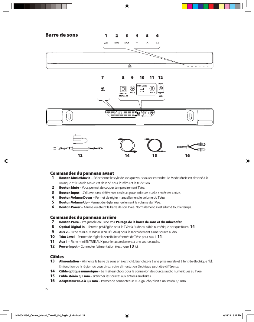 221 2 3 4 5 6789 10 11 1213 14 15 16PAIRBarre de sons Commandes du panneau avant  1 Bouton Music/Movie &ndash; S&eacute;lectionne le style de son que vous voulez entendre. Le Mode Music est destin&eacute; &agrave; la   2 Bouton Mute &ndash; Vous permet de couper temporairement TVee.   3 Bouton Input   4 Bouton Volume Down &ndash; Permet de r&eacute;gler manuellement le volume du TVee.   5 Bouton Volume Up &ndash; Permet de r&eacute;gler manuellement le volume du TVee.  6 Bouton Power &ndash; Allume ou &eacute;teint la barre de son TVee. Normalement, il est allum&eacute; tout le temps.  Commandes du panneau arri&egrave;re  7 Bouton Paire &ndash; Pr&eacute;-jumel&eacute; en usine. Voir Pairage de la barre de sons et du subwoofer.  8 Optical Digital In &ndash; L&rsquo;entr&eacute;e privil&eacute;gi&eacute;e pour le TVee &agrave; l&rsquo;aide du c&acirc;ble num&eacute;rique optique fourni 14.  9 Aux 2 &ndash; Fiche mini AUX INPUT (ENTR&Eacute;E AUX) pour le raccordement &agrave; une source audio.10 Trim Level &ndash; Permet de r&eacute;gler la sensibilit&eacute; d&rsquo;entr&eacute;e de TVee pour Aux 1 11.11 Aux 1 &ndash; Fiche mini ENTR&Eacute;E AUX pour le raccordement &agrave; une source audio.12 Power Input &ndash; Connecter l&rsquo;alimentation &eacute;lectrique 13 ici.   C&acirc;bles13 Alimentation &ndash; Alimente la barre de sons en &eacute;lectricit&eacute;. Branchez-la &agrave; une prise murale et &agrave; l&rsquo;entr&eacute;e &eacute;lectrique 12. 14  C&acirc;ble optique num&eacute;rique &ndash; Le meilleur choix pour la connexion de sources audio num&eacute;riques au TVee.15 C&acirc;ble st&eacute;r&eacute;o 3,5 mm &ndash; Brancher les sources aux entr&eacute;es auxiliaires. 16 Adaptateur RCA &agrave; 3,5 mm &ndash; Permet de connecter un RCA gauche/droit &agrave; un st&eacute;r&eacute;o 3,5 mm.    142-004203-2_Owners_Manual_TVee26_fini_English_Links.indd   22 6/25/12   6:47 PM