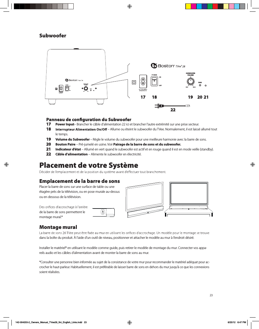 23SUBWOOFERVOLUMEPAIRSUBWOOFERVOLUMEPAIR17 18 19 20 2122Panneau de conguration du Subwoofer17 Power Input&ndash; Brancher le c&acirc;ble d&rsquo;alimentation 22 ici et brancher l&rsquo;autre extr&eacute;mit&eacute; sur une prise secteur. 18  &ndash; Allume ou &eacute;teint le subwoofer du TVee. Normalement, il est laiss&eacute; allum&eacute; tout le temps.19 Volume du Subwoofer &ndash; R&egrave;gle le volume du subwoofer pour une meilleure harmonie avec la barre de sons.20 Bouton Paire &ndash; Pr&eacute;-jumel&eacute; en usine. Voir Pairage de la barre de sons et du subwoofer.21 Indicateur d&rsquo;&eacute;tat &ndash; Allum&eacute; en vert quand le subwoofer est actif et en rouge quand il est en mode veille (standby).22 C&acirc;ble d&rsquo;alimentation &ndash; Alimente le subwoofer en &eacute;lectricit&eacute;.Placement de votre Syst&egrave;meEmplacement de la barre de sonsPlacer la barre de sons sur une surface de table ou une &eacute;tag&egrave;re pr&egrave;s de la t&eacute;l&eacute;vision, ou en pose murale au-dessus ou en dessous de la t&eacute;l&eacute;vision. de la barre de sons permettent le montage mural.*Montage mural dans la bo&icirc;te du produit. &Agrave; l&rsquo;aide d&rsquo;un outil de niveau, positionner et attacher le mod&egrave;le au mur &agrave; l&rsquo;endroit d&eacute;sir&eacute;. Installer le mat&eacute;riel* en utilisant le mod&egrave;le comme guide, puis retirer le mod&egrave;le de montage du mur. Connecter vos appa-reils audio et les c&acirc;bles d&rsquo;alimentation avant de monter la barre de sons au mur. *Consulter une personne bien inform&eacute;e au sujet de la consistance de votre mur pour recommander le mat&eacute;riel ad&eacute;quat pour ac-crocher le haut-parleur. Habituellement, il est pr&eacute;f&eacute;rable de laisser barre de sons en dehors du mur jusqu&rsquo;&agrave; ce que les connexions soient r&eacute;alis&eacute;es.Subwoofer142-004203-2_Owners_Manual_TVee26_fini_English_Links.indd   23 6/25/12   6:47 PM