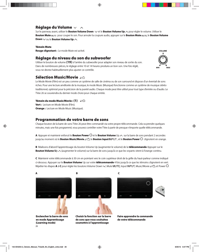 26R&eacute;glage du Volume Sur le panneau avant, utiliser le Bouton Volume Down    et le Bouton Volume Up QPVSS&Iuml;HMFSMFWPMVNF6UJMJTFSMFBouton Mute   pour couper le son. Pour annuler la coupure audio, appuyer sur le Bouton Mute  , le Bouton Volume Down  ou le Bouton Volume Up  .  T&eacute;moin MuteRouge clignotant :  -FNPEF.VUFFTUBDUJW&Iuml;R&eacute;glage du niveau du son du subwoofer6UJMJTFSMFCPVUPOEFWPMVNF(19)&Euml;MBSSJ&Ograve;SFEVTVCXPPGFSQPVSBEBQUFSTPOOJWFBVEFTPSUJFEVTPO%BOTEFOPNCSFVTFTQJ&Ograve;DFTMFS&Iuml;HMBHFFOUSFFUIFVSFTQSPEVJSBVOCPOTPO6OFGPJTS&Iuml;HM&Iuml; WPVTOFEFWSF[IBCJUVFMMFNFOUQMVTBKVTUFSDFDPOUS&Ugrave;MFS&eacute;lection Music/Movie  -F.PEF.PWJF'JMNFTUVOQFVDPNNFVOTZTU&Ograve;NFEFTBMMFEFDJO&Iuml;NBPVEFTPOTVSSPVOEFUEJTQPTFEVO&Iuml;WFOUBJMEFTPOTSJDIFT1PVSVOFMFDUVSFBN&Iuml;MJPS&Iuml;FEFMBNVTJRVFMFNPEF.VTJD.VTJRVFGPODUJPOOFDPNNFVOTZTU&Ograve;NFEFNVTJRVFTU&Iuml;S&Iuml;PUSBEJUJPOOFMPQUJNJT&Iuml;QPVSMBQS&Iuml;DJTJPOEFMBQVSFU&Iuml;BVEJP$IBRVFNPEFQFVU&ETH;USFVUJMJT&Iuml;QPVSUPVUUZQFEFOUS&Iuml;FPVEBVEJP-F57FFTFTPVWJFOESBEVEFSOJFSNPEFDIPJTJQPVSDIBRVFFOUS&Iuml;FT&eacute;moin du mode Music/Movie : (1)   Vert :  -FDUVSFFO.PEF.PWJF'JMNOrange :  -FDUVSFFO.PEF.VTJD.VTJRVFProgrammation de votre barre de sons$IBRVFCPVUPOEFMBCBSSFEFTPOT57FFQFVU&ETH;USFDPNNBOE&Iuml;WJBWPUSFQSPQSFU&Iuml;M&Iuml;DPNNBOEF$FMBWBQSFOESFRVFMRVFTNJOVUFTNBJTVOFGPJTQSPHSBNN&Iuml;WPVTQPVWF[DPOUS&Ugrave;MFSWPUSF57FF&Euml;QBSUJSEFQSFTRVFOJNQPSUFRVFMMFU&Iuml;M&Iuml;DPNNBOEF A  Appuyer et maintenir enfonc&eacute; le Bouton Power  et le Bouton Volume 6Q   sur la barre de sons pendant 2 secondes KVTRVBVNPNFOUP&aacute;MF Bouton Music/Movie , le Bouton Input   , et le Bouton Power    clignotent en orange. B 3&Iuml;BMJTPOTEBCPSEMBQQSFOUJTTBHFEVCPVUPO7PMVNF6QBVHNFOUFSMFWPMVNFEFMBt&eacute;l&eacute;commande Appuyer sur le Bouton Volume Up  BVHNFOUFSMFWPMVNFTVSMBCBSSFEFTPOTKVTRV&Euml;DFRVFMFTWPZBOUTWJSFOU&Euml;MPSBOHFDPOUJOVC .BJOUFOJSWPUSFU&Iuml;M&Iuml;DPNNBOEF&Euml;DNFOQPJOUBOUWFSTMFDPJOTVQ&Iuml;SJFVSESPJUEFMBHSJMMFEVIBVUQBSMFVSDPNNFJOEJRV&Iuml;ci-dessous. Appuyer sur le Bouton Volume6QTVSWPUSFt&eacute;l&eacute;commandeGPJTKVTRV&Euml;DFRVFMFTU&Iuml;NPJOTDMJHOPUFOUFOWFSU3&Iuml;Q&Iuml;UFSMFT&Iuml;UBQFTA&Euml;C pour r&eacute;gler les boutons Volume Down  .VUF *OQVU .VTJD.PWJF , et Power  .AB CEnclencher la barre de sons en mode Apprentissage (Learning mode)Choisir la fonction sur la barre de sons que vous souhaitez soumettre &agrave; l&rsquo;apprentissage Faire apprendre la commande de votre t&eacute;l&eacute;commande142-004203-2_Owners_Manual_TVee26_fini_English_Links.indd   26 6/25/12   6:47 PM