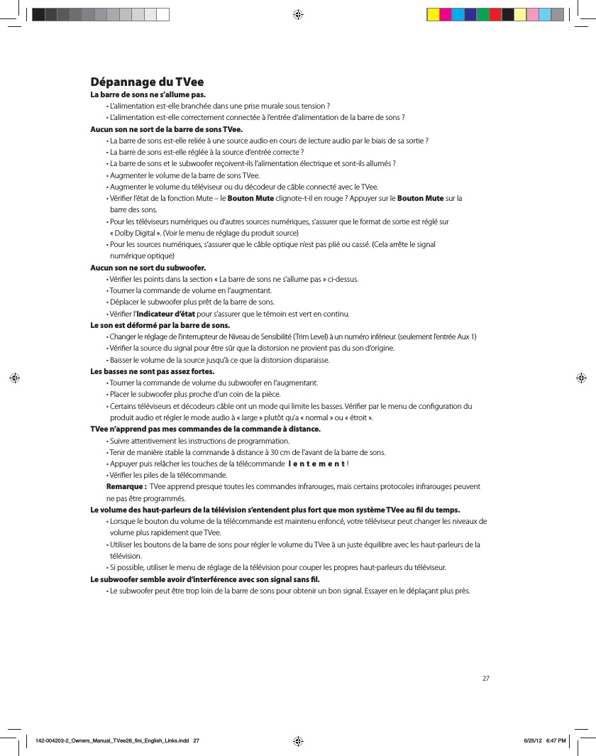 D&eacute;pannage du TVeeLa barre de sons ne s&rsquo;allume pas. t-BMJNFOUBUJPOFTUFMMFCSBODI&Iuml;FEBOTVOFQSJTFNVSBMFTPVTUFOTJPO  t-BMJNFOUBUJPOFTUFMMFDPSSFDUFNFOUDPOOFDU&Iuml;F&Euml;MFOUS&Iuml;FEBMJNFOUBUJPOEFMBCBSSFEFTPOT Aucun son ne sort de la barre de sons TVee. t-BCBSSFEFTPOTFTUFMMFSFMJ&Iuml;F&Euml;VOFTPVSDFBVEJPFODPVSTEFMFDUVSFBVEJPQBSMFCJBJTEFTBTPSUJF  t-BCBSSFEFTPOTFTUFMMFS&Iuml;HM&Iuml;F&Euml;MBTPVSDFEFOUS&Iuml;FDPSSFDUF  t-BCBSSFEFTPOTFUMFTVCXPPGFSSF&Icirc;PJWFOUJMTMBMJNFOUBUJPO&Iuml;MFDUSJRVFFUTPOUJMTBMMVN&Iuml;T  t"VHNFOUFSMFWPMVNFEFMBCBSSFEFTPOT57FF t"VHNFOUFSMFWPMVNFEVU&Iuml;M&Iuml;WJTFVSPVEVE&Iuml;DPEFVSEFD&Eacute;CMFDPOOFDU&Iuml;BWFDMF57FF t7&Iuml;SJmFSM&Iuml;UBUEFMBGPODUJPO.VUFoMFBouton Mute DMJHOPUFUJMFOSPVHF "QQVZFSTVSMFBouton Mute sur la  barre des sons. t1PVSMFTU&Iuml;M&Iuml;WJTFVSTOVN&Iuml;SJRVFTPVEBVUSFTTPVSDFTOVN&Iuml;SJRVFTTBTTVSFSRVFMFGPSNBUEFTPSUJFFTUS&Iuml;HM&Iuml;TVS j%PMCZ%JHJUBMx7PJSMFNFOVEFS&Iuml;HMBHFEVQSPEVJUTPVSDF t1PVSMFTTPVSDFTOVN&Iuml;SJRVFTTBTTVSFSRVFMFD&Eacute;CMFPQUJRVFOFTUQBTQMJ&Iuml;PVDBTT&Iuml;$FMBBSS&ETH;UFMFTJHOBM OVN&Iuml;SJRVFPQUJRVFAucun son ne sort du subwoofer.  t7&Iuml;SJmFSMFTQPJOUTEBOTMBTFDUJPOj-BCBSSFEFTPOTOFTBMMVNFQBTxDJEFTTVT t5PVSOFSMBDPNNBOEFEFWPMVNFFOMBVHNFOUBOU t%&Iuml;QMBDFSMFTVCXPPGFSQMVTQS&ETH;UEFMBCBSSFEFTPOT t7&Iuml;SJmFSMIndicateur d&rsquo;&eacute;tatQPVSTBTTVSFSRVFMFU&Iuml;NPJOFTUWFSUFODPOUJOVLe son est d&eacute;form&eacute; par la barre de sons.  t$IBOHFSMFS&Iuml;HMBHFEFMJOUFSSVQUFVSEF/JWFBVEF4FOTJCJMJU&Iuml;5SJN-FWFM&Euml;VOOVN&Iuml;SPJOG&Iuml;SJFVSTFVMFNFOUMFOUS&Iuml;F"VY t7&Iuml;SJmFSMBTPVSDFEVTJHOBMQPVS&ETH;USFT&szlig;SRVFMBEJTUPSTJPOOFQSPWJFOUQBTEVTPOEPSJHJOF t#BJTTFSMFWPMVNFEFMBTPVSDFKVTRV&Euml;DFRVFMBEJTUPSTJPOEJTQBSBJTTFLes basses ne sont pas assez fortes.  t5PVSOFSMBDPNNBOEFEFWPMVNFEVTVCXPPGFSFOMBVHNFOUBOU t1MBDFSMFTVCXPPGFSQMVTQSPDIFEVODPJOEFMBQJ&Ograve;DF t$FSUBJOTU&Iuml;M&Iuml;WJTFVSTFUE&Iuml;DPEFVSTD&Eacute;CMFPOUVONPEFRVJMJNJUFMFTCBTTFT7&Iuml;SJmFSQBSMFNFOVEFDPOmHVSBUJPOEVQSPEVJUBVEJPFUS&Iuml;HMFSMFNPEFBVEJP&Euml;jMBSHFxQMVU&Ugrave;URVBjOPSNBMxPVj&Iuml;USPJUxTVee n&rsquo;apprend pas mes commandes de la commande &agrave; distance.  t4VJWSFBUUFOUJWFNFOUMFTJOTUSVDUJPOTEFQSPHSBNNBUJPO t5FOJSEFNBOJ&Ograve;SFTUBCMFMBDPNNBOEF&Euml;EJTUBODF&Euml;DNEFMBWBOUEFMBCBSSFEFTPOT t"QQVZFSQVJTSFM&Eacute;DIFSMFTUPVDIFTEFMBU&Iuml;M&Iuml;DPNNBOEFlentement!  t7&Iuml;SJmFSMFTQJMFTEFMBU&Iuml;M&Iuml;DPNNBOEF  Remarque :  57FFBQQSFOEQSFTRVFUPVUFTMFTDPNNBOEFTJOGSBSPVHFTNBJTDFSUBJOTQSPUPDPMFTJOGSBSPVHFTQFVWFOUne pas &ecirc;tre programm&eacute;s.Le volume des haut-parleurs de la t&eacute;l&eacute;vision s&rsquo;entendent plus fort que mon syst&egrave;me TVee au l du temps.  t-PSTRVFMFCPVUPOEVWPMVNFEFMBU&Iuml;M&Iuml;DPNNBOEFFTUNBJOUFOVFOGPOD&Iuml;WPUSFU&Iuml;M&Iuml;WJTFVSQFVUDIBOHFSMFTOJWFBVYEFWPMVNFQMVTSBQJEFNFOURVF57FF t6UJMJTFSMFTCPVUPOTEFMBCBSSFEFTPOTQPVSS&Iuml;HMFSMFWPMVNFEV57FF&Euml;VOKVTUF&Iuml;RVJMJCSFBWFDMFTIBVUQBSMFVSTEFMBt&eacute;l&eacute;vision.  t4JQPTTJCMFVUJMJTFSMFNFOVEFS&Iuml;HMBHFEFMBU&Iuml;M&Iuml;WJTJPOQPVSDPVQFSMFTQSPQSFTIBVUQBSMFVSTEVU&Iuml;M&Iuml;WJTFVSLe subwoofer semble avoir d&rsquo;interf&eacute;rence avec son signal sans l.  t-FTVCXPPGFSQFVU&ETH;USFUSPQMPJOEFMBCBSSFEFTPOTQPVSPCUFOJSVOCPOTJHOBM&amp;TTBZFSFOMFE&Iuml;QMB&Icirc;BOUQMVTQS&Ograve;T142-004203-2_Owners_Manual_TVee26_fini_English_Links.indd   27 6/25/12   6:47 PM