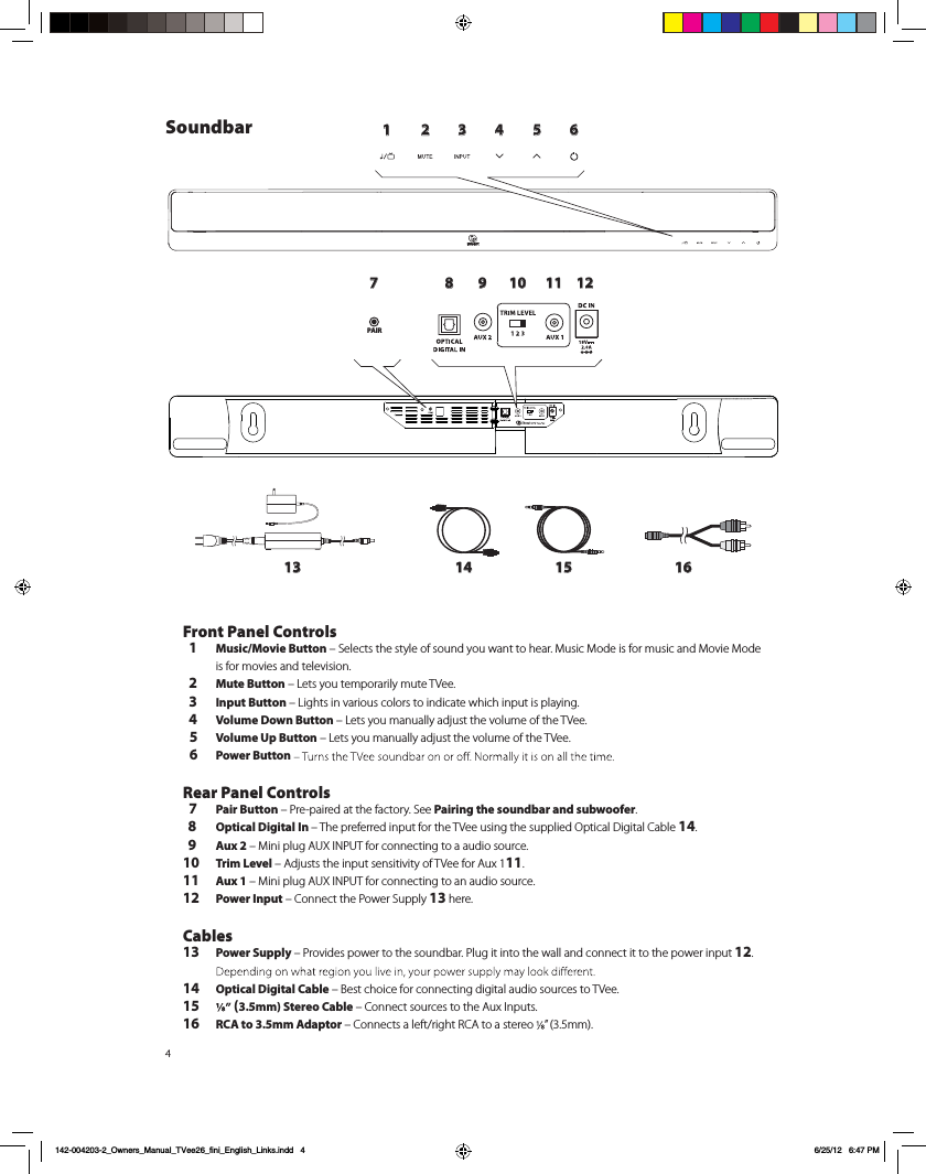 41 2 3 4 5 6789 10 11 1213 14 15 16PAIRSoundbarFront Panel Controls  1 Music/Movie Button &ndash; Selects the style of sound you want to hear. Music Mode is for music and Movie Mode  is for movies and television.  2 Mute Button &ndash; Lets you temporarily mute TVee.   3 Input Button &ndash; Lights in various colors to indicate which input is playing.  4 Volume Down Button &ndash; Lets you manually adjust the volume of the TVee.   5 Volume Up Button &ndash; Lets you manually adjust the volume of the TVee.  6 Power Button  Rear Panel Controls  7 Pair Button &ndash; Pre-paired at the factory. See Pairing the soundbar and subwoofer.  8 Optical Digital In &ndash; The preferred input for the TVee using the supplied Optical Digital Cable 14.  9 Aux 2 &ndash; Mini plug AUX INPUT for connecting to a audio source.10 Trim Level &ndash; Adjusts the input sensitivity of TVee for Aux 111.11 Aux 1 &ndash; Mini plug AUX INPUT for connecting to an audio source.12 Power Input &ndash; Connect the Power Supply 13 here. Cables13 Power Supply &ndash; Provides power to the soundbar. Plug it into the wall and connect it to the power input 12. 14 Optical Digital Cable &ndash; Best choice for connecting digital audio sources to TVee.15  (3.5mm) Stereo Cable &ndash; Connect sources to the Aux Inputs. 16 RCA to 3.5mm Adaptor &ndash; Connects a left/right RCA to a stereo  &rdquo; (3.5mm).  142-004203-2_Owners_Manual_TVee26_fini_English_Links.indd   4 6/25/12   6:47 PM