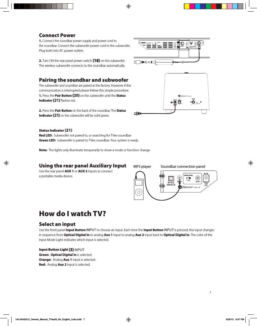 7Connect Power1. Connect the soundbar power supply and power cord to  the soundbar. Connect the subwoofer power cord to the subwoofer. Plug both into AC power outlets.2. Turn ON the rear panel power switch (18) on the subwoofer.  The wireless subwoofer connects to the soundbar automatically.Pairing the soundbar and subwooferThe subwoofer and soundbar are paired at the factory. However if the communication is interrupted please follow this simple procedure.1. Press the Pair Button (20) on the subwoofer until the Status Indicator (21) ﬂashes red.2. Press the Pair Button on the back of the soundbar. The Status Indicator (21) on the subwoofer will be solid green.Status Indicator (21)Red LED:  Subwoofer not paired to, or searching for TVee soundbarGreen LED:  Subwoofer is paired to TVee soundbar. Your system is ready.Note:  The lights only illuminate temporarily to show a mode or function change.Using the rear panel Auxiliary Input  Use the rear panel AUX 1 or AUX 2 Inputs to connect  a portable media device. How do I watch TV?Select an inputUse the front panel Input Button   to choose an input. Each time the Input Button   is pressed, the input changes in sequence from Optical Digital In to analog Aux 1 input to analog Aux 2 input back to Optical Digital In. The color of the Input Mode Light indicates which input is selected.Input Button Light (3) Green:  Optical Digital In is selected.Orange:  Analog Aux 1 input is selected.Red:  Analog Aux 2 Input is selected. Soundbar connection panelMP3 playerSUBWOOFERVOLUMEPAIR142-004203-2_Owners_Manual_TVee26_fini_English_Links.indd   7 6/25/12   6:47 PM